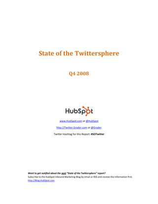 State of the Twittersphere

                                      Q4 2008




                             www.HubSpot.com or @HubSpot

                          http://Twitter.Grader.com or @Grader

                        Twitter Hashtag for this Report: #SOTwitter




Want to get notified about the next “State of the Twittersphere” report?
Subscribe to the HubSpot Inbound Marketing Blog by email or RSS and receive the information first.
http://Blog.HubSpot.com
 
