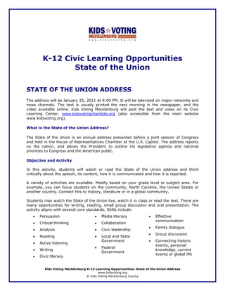 K-12 Civic Learning Opportunities
               State of the Union

STATE OF THE UNION ADDRESS
The address will be January 25, 2011 at 9:00 PM. It will be televised on major networks and
news channels. The text is usually printed the next morning in the newspaper, and the
video available online. Kids Voting Mecklenburg will post the text and video on its Civic
Learning Center, www.kidsvotingcharlotte.org (also accessible from the main website
www.kidsvoting.org).

What is the State of the Union Address?

The State of the Union is an annual address presented before a joint session of Congress
and held in the House of Representatives Chamber at the U.S. Capitol. The address reports
on the nation, and allows the President to outline his legislative agenda and national
priorities to Congress and the American public.

Objective and Activity

In this activity, students will watch or read the State of the Union address and think
critically about the speech, its content, how it is communicated and how it is reported.

A variety of activities are available. Modify based on your grade level or subject area. For
example, you can focus students on the community, North Carolina, the United States or
another country. Connect this to history, literature or in a global community.

Students may watch the State of the Union live, watch it in class or read the text. There are
many opportunities for writing, reading, small group discussion and oral presentation. The
activity aligns with several core standards. Skills include:
   •   Persuasion                      •   Media literacy             •   Effective
                                                                          communication
   •   Critical thinking               •   Collaboration
                                                                      •   Family dialogue
   •   Analysis                        •   Civic leadership
                                                                      •   Group discussion
   •   Reading                         •   Local and State
                                           Government                 •   Connecting historic
   •   Active listening
                                                                          events, personal
                                       •   Federal
   •   Writing                                                            knowledge, current
                                           Government
                                                                          events or global life
   •   Civic literacy


          Kids Voting Mecklenburg K-12 Learning Opportunities: State of the Union Address
                                         www.kidsvoting.org
                                  © Kids Voting Mecklenburg County
 