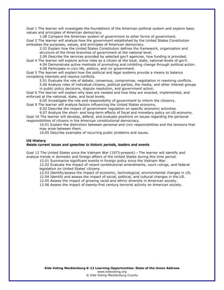 Goal 1 The learner will investigate the foundations of the American political system and explore basic
values and principles of American democracy.
        1.08 Compare the American system of government to other forms of government.
Goal 2 The learner will analyze how the government established by the United States Constitution
embodies the purposes, values, and principles of American democracy.
        2.02 Explain how the United States Constitution defines the framework, organization and
        structure of the three branches of government at the national level.
        2.09 Describe the services provided by selected gov’t agencies, how funding is provided.
Goal 4 The learner will explore active roles as a citizen at the local, state, national levels of gov’t.
        4.04 Demonstrate active methods of promoting and inhibiting change through political action.
        4.08 Participate in civic life, politics, and /or government.
Goal 5 The learner will explain how the political and legal systems provide a means to balance
competing interests and resolve conflicts.
        5.01 Evaluate the role of debate, consensus, compromise, negotiation in resolving conflicts.
        5.06 Analyze roles of individual citizens, political parties, the media, and other interest groups
        in public policy decisions, dispute resolution, and government action.
Goal 6 The learner will explain why laws are needed and how they are enacted, implemented, and
enforced at the national, state, and local levels.
        6.05 Investigate the role and responsibility of government to inform the citizenry.
Goal 9 The learner will analyze factors influencing the United States economy.
        9.02 Describe the impact of government regulation on specific economic activities.
        9.07 Analyze the short- and long-term effects of fiscal and monetary policy on US economy.
Goal 10 The learner will develop, defend, and evaluate positions on issues regarding the personal
responsibilities of citizens in the American constitutional democracy.
        10.01 Explain the distinction between personal and civic responsibilities and the tensions that
        may arise between them.
        10.05 Describe examples of recurring public problems and issues.

US History
Relate current issues and speeches to historic periods, leaders and events

Goal 12 The United States since the Vietnam War (1973-present) - The learner will identify and
analyze trends in domestic and foreign affairs of the United States during this time period.
        12.01 Summarize significant events in foreign policy since the Vietnam War.
        12.02 Evaluate the impact of recent constitutional amendments, court rulings, and federal
        legislation on United States' citizens.
        12.03 Identify/assess the impact of economic, technological, environmental changes in US.
        12.04 Identify and assess the impact of social, political, and cultural changes in the US.
        12.05 Assess the impact of growing racial and ethnic diversity in American society.
        12.06 Assess the impact of twenty-first century terrorist activity on American society.




           Kids Voting Mecklenburg K-12 Learning Opportunities: State of the Union Address
                                          www.kidsvoting.org
                                   © Kids Voting Mecklenburg County
 