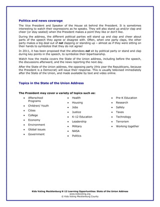 Politics and news coverage
The Vice President and Speaker of the House sit behind the President. It is sometimes
interesting to watch their expressions as he speaks. They will also stand up and/or clap and
cheer (or stay seated) when the President makes a point they like or don’t like.
During the address, the different political parties will stand up and clap and cheer about
parts of the speech they agree or disagree with. Often, when one party claps, the other
party makes a big deal out of not clapping or standing up – almost as if they were sitting on
their hands to symbolize that they do not agree!
In 2011, it has been proposed that the attendees not sit by political party or stand and clap
during key points in the speech, to symbolize their bipartisanship.
Watch how the media covers the State of the Union address, including before the speech,
the discussions afterward, and the news reporting the next day.
After the State of the Union address, the opposing party (this year the Republicans, because
the President is a Democrat) will issue their response. This is usually televised immediately
after the State of the Union, and made available by text and video online.


Topics in the State of the Union Address


The President may cover a variety of topics such as:
   •   Afterschool                    •   Health                          •   Pre-K Education
       Programs
                                      •   Housing                         •   Research
   •   Children/ Youth
                                      •   Jobs                            •   Safety
   •   Cities
                                      •   Justice                         •   Taxes
   •   College
                                      •   K-12 Education                  •   Technology
   •   Economy
                                      •   Leadership                      •   Terrorism
   •   Environment
                                      •   Military                        •   Working together
   •   Global issues
                                      •   NASA
   •   Government
                                      •   Politics




         Kids Voting Mecklenburg K-12 Learning Opportunities: State of the Union Address
                                        www.kidsvoting.org
                                 © Kids Voting Mecklenburg County
 