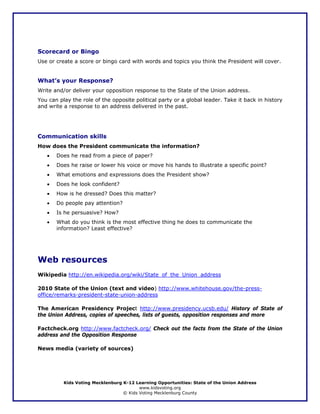 Scorecard or Bingo
Use or create a score or bingo card with words and topics you think the President will cover.


What’s your Response?
Write and/or deliver your opposition response to the State of the Union address.
You can play the role of the opposite political party or a global leader. Take it back in history
and write a response to an address delivered in the past.




Communication skills
How does the President communicate the information?
   •   Does he read from a piece of paper?
   •   Does he raise or lower his voice or move his hands to illustrate a specific point?
   •   What emotions and expressions does the President show?
   •   Does he look confident?
   •   How is he dressed? Does this matter?
   •   Do people pay attention?
   •   Is he persuasive? How?
   •   What do you think is the most effective thing he does to communicate the
       information? Least effective?




Web resources
Wikipedia http://en.wikipedia.org/wiki/State_of_the_Union_address

2010 State of the Union (text and video) http://www.whitehouse.gov/the-press-
office/remarks-president-state-union-address

The American Presidency Project http://www.presidency.ucsb.edu/ History of State of
the Union Address, copies of speeches, lists of guests, opposition responses and more

Factcheck.org http://www.factcheck.org/ Check out the facts from the State of the Union
address and the Opposition Response

News media (variety of sources)




          Kids Voting Mecklenburg K-12 Learning Opportunities: State of the Union Address
                                         www.kidsvoting.org
                                  © Kids Voting Mecklenburg County
 