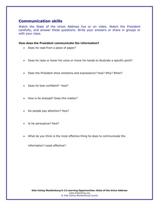 Communication skills
Watch the State of the Union Address live or on video. Watch the President
carefully, and answer these questions. Write your answers or share in groups or
with your class.


How does the President communicate the information?
   •   Does he read from a piece of paper?



   •   Does he raise or lower his voice or move his hands to illustrate a specific point?



   •   Does the President show emotions and expressions? How? Why? When?



   •   Does he look confident? How?



   •   How is he dressed? Does this matter?



   •   Do people pay attention? How?



   •   Is he persuasive? How?



   •   What do you think is the most effective thing he does to communicate the


       information? Least effective?




         Kids Voting Mecklenburg K-12 Learning Opportunities: State of the Union Address
                                        www.kidsvoting.org
                                 © Kids Voting Mecklenburg County
 