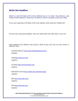 Write the headline


Watch or read the State of the Union Address live or on video. Pay attention, and
answer these questions. Write your answers or share in groups or with your class.


If you were reporting on the State of the Union address, what would your headline be?




The next day, read actual headlines. Were you close? Were they right? Why or why not?




Read headlines from different news sources. What do they say? How are they similar or
different? Why?


   Charlotte Observer http://www.charlotteobserver.com
   Headline:


   CNN http://www.cnn.com
   Headline:


   Fox News http://www.foxnews.com
   Headline:


   Wall Street Journal http://online.wsj.com/home-page
   Headline:


   BBC http://www.bbc.com/
   Headline:


   NPR http://www.npr.org/
   Headline:



         Kids Voting Mecklenburg K-12 Learning Opportunities: State of the Union Address
                                        www.kidsvoting.org
                                 © Kids Voting Mecklenburg County
 