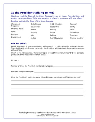Is the President talking to me?
Watch or read the State of the Union Address live or on video. Pay attention, and
answer these questions. Write your answers or share in groups or with your class.
Possible topics in the State of the Union Address
Afterschool               Global issues              K-12 Education             Research
Programs
                          Government                 Leadership                 Safety
Children/ Youth
                          Health                     Military                   Taxes
Cities
                          Housing                    NASA                       Technology
Economy
                          Jobs                       Politics                   Terrorism
Environment
                          Justice                    Pre-K Education            Working together


Pick and predict
Before you watch or read the address, decide which 1-3 topics are most important to you.
Then decide which 1-3 topics you predict the President will talk about. Are they the same or
different? Why?
Watch or read the address. Were your topics covered? How many times? Did you correctly
predict what the President would talk about?


My topics: ________________________________________________________________


Number of times the President mentioned my topics: ______________________________


President’s important topics: __________________________________________________


Were the President’s topics the same things I thought were important? Why or why not?
_________________________________________________________________________

_________________________________________________________________________

_________________________________________________________________________

_________________________________________________________________________

_________________________________________________________________________




          Kids Voting Mecklenburg K-12 Learning Opportunities: State of the Union Address
                                         www.kidsvoting.org
                                  © Kids Voting Mecklenburg County
 