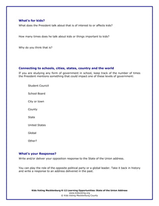 What’s for kids?
What does the President talk about that is of interest to or affects kids?



How many times does he talk about kids or things important to kids?



Why do you think that is?




Connecting to schools, cities, states, country and the world
If you are studying any form of government in school, keep track of the number of times
the President mentions something that could impact one of these levels of government:


       Student Council


       School Board


       City or town


       County


       State


       United States


       Global


       Other?



What’s your Response?
Write and/or deliver your opposition response to the State of the Union address.


You can play the role of the opposite political party or a global leader. Take it back in history
and write a response to an address delivered in the past.




          Kids Voting Mecklenburg K-12 Learning Opportunities: State of the Union Address
                                         www.kidsvoting.org
                                  © Kids Voting Mecklenburg County
 