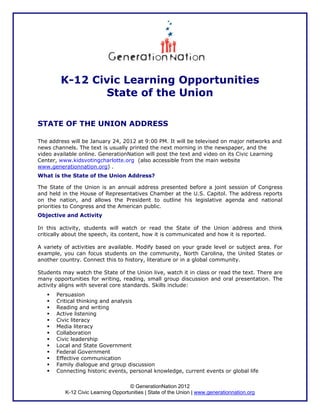 K-12 Civic Learning Opportunities
               State of the Union

STATE OF THE UNION ADDRESS

The address will be January 24, 2012 at 9:00 PM. It will be televised on major networks and
news channels. The text is usually printed the next morning in the newspaper, and the
video available online. GenerationNation will post the text and video on its Civic Learning
Center, www.kidsvotingcharlotte.org (also accessible from the main website
www.generationnation.org) .
What is the State of the Union Address?

The State of the Union is an annual address presented before a joint session of Congress
and held in the House of Representatives Chamber at the U.S. Capitol. The address reports
on the nation, and allows the President to outline his legislative agenda and national
priorities to Congress and the American public.
Objective and Activity

In this activity, students will watch or read the State of the Union address and think
critically about the speech, its content, how it is communicated and how it is reported.

A variety of activities are available. Modify based on your grade level or subject area. For
example, you can focus students on the community, North Carolina, the United States or
another country. Connect this to history, literature or in a global community.

Students may watch the State of the Union live, watch it in class or read the text. There are
many opportunities for writing, reading, small group discussion and oral presentation. The
activity aligns with several core standards. Skills include:
       Persuasion
       Critical thinking and analysis
       Reading and writing
       Active listening
       Civic literacy
       Media literacy
       Collaboration
       Civic leadership
       Local and State Government
       Federal Government
       Effective communication
       Family dialogue and group discussion
       Connecting historic events, personal knowledge, current events or global life

                                     © GenerationNation 2012
          K-12 Civic Learning Opportunities | State of the Union | www.generationnation.org
 