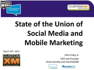 State of the Union of
               Social Media and
              Mobile Marketing
March 29th, 2012
                                                                                                       John Foley, Jr.
                                          Copyright © 2010 Grow Socially, Inc. All Rights Reserved.
                                                                                                    CEO and Founder
                                                                  Grow Socially and interlinkONE
                                                                                             Questions or Comments?
                   Copyright © 2012 Grow Socially, Inc. All Rights Reserved.                 Phone 1.800.948.0113
                                                                                             Email Support@GrowSocially.com
 