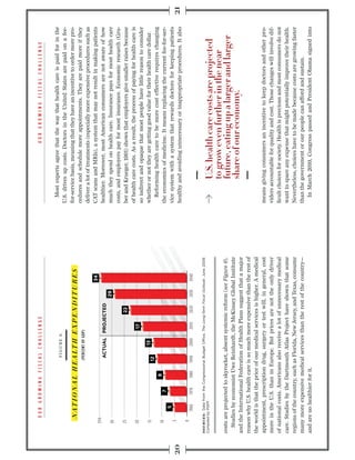 Most experts agree that the way that health care is paid for in the
                                  FIGURE 6.
                                                                           U.S. drives up costs. Doctors in the United States are paid on a fee-
                                                                           for-service basis, meaning that they have an incentive to order more pro-
                                                                           cedures and schedule more appointments. They are paid more if they
                                                                           deliver a lot of treatments (especially more expensive procedures such as
                                                                   34      CAT scans and MRIs), a system that may not result in making patients
    35%
                                  ACTUAL PROJECTED                         healthier. Moreover, most American consumers are not aware of how
    30                                                      29             much they spend on health care. Insurance pays for most health care
                                                                           costs, and employers pay for most insurance. Economic research (Gru-
    25                                               22                    ber and Krueger, 1991) shows that employers give smaller raises because
                                                                           of health care costs. As a result, the process of paying for health care is
    20                                        17
                                                                           so indirect and opaque that most people have little reason to consider
    15                                 13                                  whether or not they are getting good value for their health care dollar.
                                12
                                                                              Reforming health care to be more cost effective requires changing
    10                   8
                   7                                                       the economics of medicine. It means replacing the current fee-for-ser-
            5
     5
                                                                           vice system with a system that rewards doctors for keeping patients
                                                                           healthy and avoiding unnecessary or inappropriate procedures. It also
     0
           1960   1970   1980   1990   2000   2010   2020   2030   2040

SOURCES:




costs are projected to skyrocket, absent systemic reform (see Figure 6).
  Studies by economist Uwe Reinhardt, the McKinsey Global Institute
and the International Federation of Health Plans suggest that a major
reason why U.S. health care is so much more expensive than the rest of
the world is that the price of our medical services is higher. A medical
appointment, prescription drug, surgery or test will, in general, cost     means giving consumers an incentive to keep doctors and other pro-
more in the U.S. than in Europe. But prices are not the only driver        viders accountable for quality and cost. Those changes will involve dif-
of national costs. Americans also receive a lot of unnecessary medical     ﬁcult choices for society. Health is precious and most consumers do not
care. Studies by the Dartmouth Atlas Project have shown that some          want to spare any expense that might potentially improve their health.
regions of the country, such as Florida, New Jersey, and Texas, consume    Nevertheless, choices have to be made because costs are growing faster
many more expensive medical services than the rest of the country—         than the government or our people can afford and sustain.
and are no healthier for it.                                                 In March 2010, Congress passed and President Obama signed into
 