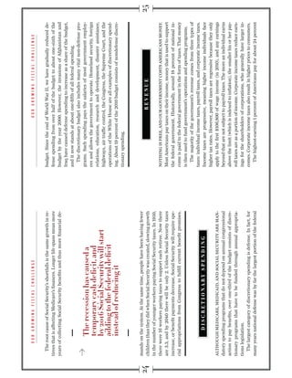 The root cause of Social Security’s shortfalls is the same growth in re-   budget. Since the end of World War II, we have gradually reduced de-
tirees that is affecting Medicare’s ﬁnances. Longer life spans mean more      fense spending from over half of the budget to about one-sixth of the
years of collecting Social Security beneﬁts and thus more ﬁnancial de-        budget by the year 2000. However, the invasions of Afghanistan and
                                                                              Iraq have caused defense spending to increase as a share of the budget,
                                                                              and it now stands at about one-ﬁfth of all federal spending.
                                                                                 The discretionary budget also includes many vital non-defense pro-
                                                                              grams. Such spending pays the salaries of most government employ-
                                                                              ees and allows the government to operate. Homeland security, foreign
                                                                              relations, education, research and development, disaster assistance,
                                                                              highways, air trafﬁc control, the Congress, the Supreme Court, and the
                                                                              operations of the White House are all examples of discretionary spend-
                                                                              ing. About 19 percent of the 2010 budget consists of nondefense discre-
                                                                              tionary spending.



mands on the system. At the same time, people have been having fewer
children than they did when Social Security was created, slowing growth
in the number of younger workers paying Social Security taxes. In 1950,
there were 16 workers paying taxes to support each retiree. Now there         NOTHING IS FREE, AND OUR GOVERNMENT COSTS AMERICANS MONEY.
are 3.3, and by 2040 there will be only 2. Unless Social Security taxes       Most Americans pay taxes on their income, money that is used to support
increase, or beneﬁt payments decrease, Social Security will require spe-      the federal government. Historically, around 18 percent of national in-
cial appropriations from Congress to fulﬁll current beneﬁt promises.          come is paid to the federal government in the form of taxes. That money
                                                                              is then used to fund government’s operations and spending programs.
                                                                                 The majority of the government’s revenue comes from three types of
                                                                              taxes: individual income taxes, payroll taxes, and corporate income taxes.
                                                                              Income taxes are progressive, meaning higher income individuals face
                                                                              higher tax rates. However, payroll taxes are regressive because they only
ALTHOUGH MEDICARE, MEDICAID, AND SOCIAL SECURITY ARE MAN-                     apply to the ﬁrst $106,800 of wage income (in 2010), and any earnings
datory spending programs that do not depend on annual congressional           beyond that are not subject to payroll taxes. The more an individual earns
action to pay beneﬁts, over one-third of the budget consists of discre-       above the limit (which is indexed to inﬂation), the smaller his or her pay-
tionary programs that have to be funded through annual appropria-             roll taxes are as a portion of income. Corporate income taxes reduce earn-
tions legislation.                                                            ings for the shareholders of corporations, who generally have larger in-
   The largest category of discretionary spending is defense. In fact, for    comes. Corporate income taxes also result in higher prices to consumers.
many years national defense was by far the largest portion of the federal        The highest-earning 1 percent of Americans pay for about 24 percent
 