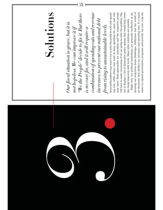 Some policymakers may want to try to solve the problem with only spend-
     ing cuts, while others may want to keep spending the same and only
     raise taxes. Both approaches are unrealistic and the respective groups
     will have to make concessions if we are going to solve the problem. Fig-
     ure 11 displays a list of illustrative policy options that would help lower
     the rising long-term debt levels. Many other solutions are possible.
       Right now, our political institutions are generally ineffective at ad-
     dressing our long-term ﬁscal challenges. Politicians fear the wrath of
     an electorate that dislikes tax increases and spending cuts. It is much
     easier to expand government programs and provide tax cuts, reap the
3.
 
