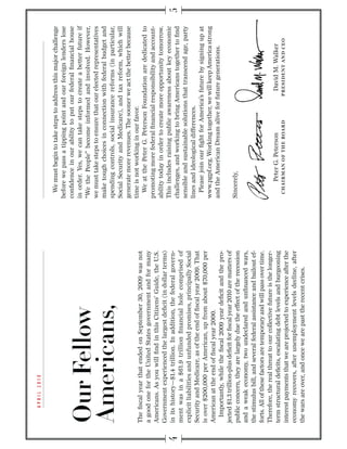 We must begin to take steps to address this major challenge
                                                                      before we pass a tipping point and our foreign lenders lose
                                                                      conﬁdence in our ability to put our federal ﬁnancial house
                                                                      in order. Yes, we can take steps to create a better future if
                                                                      “We the People” become informed and involved. However,
                                                                      we must take steps to ensure that our elected representatives
                                                                      make tough choices in connection with federal budget and
                                                                      spending controls, social insurance reforms (in particular,
                                                                      Social Security and Medicare), and tax reform, which will
                                                                      generate more revenues. The sooner we act the better because
                                                                      time is not working in our favor.
The ﬁscal year that ended on September 30, 2009 was not
                                                                        We at the Peter G. Peterson Foundation are dedicated to
a good one for the United States government and for many
                                                                      promoting more federal ﬁnancial responsibility and account-
Americans. As you will ﬁnd in this Citizens’ Guide, the U.S.
                                                                      ability today in order to create more opportunity tomorrow.
Government experienced the largest deﬁcit (in dollar terms)
                                                                      This includes raising public awareness about key economic
in its history—$1.4 trillion. In addition, the federal govern-
                                                                      challenges, and working to bring Americans together to ﬁnd
ment was in a $61.9 trillion ﬁnancial hole comprised of
                                                                      sensible and sustainable solutions that transcend age, party
explicit liabilities and unfunded promises, principally Social
                                                                      lines and ideological differences.
Security and Medicare, as of the end of ﬁscal year 2009. That
                                                                        Please join our ﬁght for America’s future by signing up at
is over $200,000 per American, up from about $70,000 per
                                                                      www.pgpf.org. Working together, we will keep America strong
American at the end of ﬁscal year 2000.
                                                                      and the American Dream alive for future generations.
  Importantly, while the ﬁscal 2009 year deﬁcit and the pro-
jected $1.3 trillion-plus deﬁcit for ﬁscal year 2010 are matters of
public concern, they are largely due the effect of the recession      Sincerely,
and a weak economy, two undeclared and unﬁnanced wars,
the stimulus bill, and several federal assistance and bailout ef-
forts. All of these factors are temporary and will pass over time.
Therefore, the real threat to our collective future is the longer-
term structural deﬁcits, escalating debt levels and burgeoning              Peter G. Peterson                David M. Walker
                                                                       C H A I R M A N O F T H E B OA R D   PRESIDENT AND CEO
interest payments that we are projected to experience after the
economy recovers, after unemployment levels decline, after
the wars are over, and once we are past the recent crises.
 
