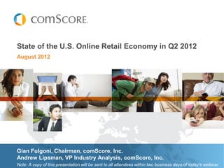 State of the U.S. Online Retail Economy in Q2 2012
August 2012




Gian Fulgoni, Chairman, comScore, Inc.
Andrew Lipsman, VP Industry Analysis, comScore, Inc.
Note: A copy of this presentation will be sent to all attendees within two business days of today’s webinar
 