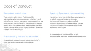Be excellent to each other.
Treat everyone with respect. Participate while
acknowledging that everyone deserves to be here — and
each of us has the right to enjoy our experience without fear
of harassment, discrimination, or condescension, whether
blatant or via micro-aggressions. Jokes shouldn’t demean
others. Consider what you are saying and how it would feel
if it were said to or about you.
Practice saying "Yes and" to each other.
It’s a theatre improv technique to build on each other’s
ideas. We all benefit when we create together.
Speak up if you see or hear something.
Harassment is not tolerated, and you are empowered
to politely engage when you or others are
disrespected. The person making you feel
uncomfortable may not be aware of what they are
doing, and politely bringing their behavior to their
attention is encouraged.
In case you see or hear something or feel
uncomfortable, reach out to dev-mena@google.com
Code of Conduct
 