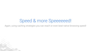 Speed & more Speeeeeed!
Again, using caching strategies you can reach or even beat native browsing speed!
 