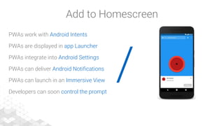 /
PWAs work with Android Intents
PWAs are displayed in app Launcher
PWAs integrate into Android Settings
PWAs can deliver Android Notifications
PWAs can launch in an Immersive View
Developers can soon control the prompt
Add to Homescreen
 
