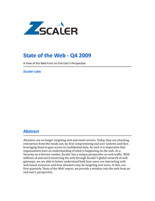State	
  of	
  the	
  Web	
  -­‐	
  Q4	
  2009
A	
  View	
  of	
  the	
  Web	
  From	
  an	
  End	
  User’s	
  Perspec:ve

Zscaler	
  Labs




Abstract
Attackers	
  are	
  no	
  longer	
  targeting	
  web	
  and	
  email	
  servers.	
  Today,	
  they	
  are	
  attacking	
  
enterprises	
  from	
  the	
  inside	
  out,	
  by	
  <irst	
  compromising	
  end	
  user	
  systems	
  and	
  then	
  
leveraging	
  them	
  to	
  gain	
  access	
  to	
  con<idential	
  data.	
  As	
  such	
  it	
  is	
  imperative	
  that	
  
organizations	
  have	
  an	
  understanding	
  of	
  what	
  is	
  happening	
  on	
  the	
  web.	
  As	
  a	
  
Security-­‐as-­‐a-­‐Service	
  vendor,	
  Zscaler	
  has	
  a	
  unique	
  perspective	
  on	
  web	
  traf<ic.	
  With	
  
millions	
  of	
  end	
  users	
  traversing	
  the	
  web	
  through	
  Zscaler’s	
  global	
  network	
  of	
  web	
  
gateways,	
  we	
  are	
  able	
  to	
  better	
  understand	
  both	
  how	
  users	
  are	
  interacting	
  with	
  
web	
  based	
  resources	
  and	
  how	
  attackers	
  may	
  be	
  targeting	
  end	
  users.	
  In	
  this,	
  our	
  
<irst	
  quarterly	
  ‘State	
  of	
  the	
  Web’	
  report,	
  we	
  provide	
  a	
  window	
  into	
  the	
  web	
  from	
  an	
  
end	
  user’s	
  perspective.
 