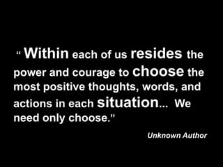 “ Within each of us resides the
power and courage to choose the
most positive thoughts, words, and
actions in each situation... We
need only choose.”
                        Unknown Author
 