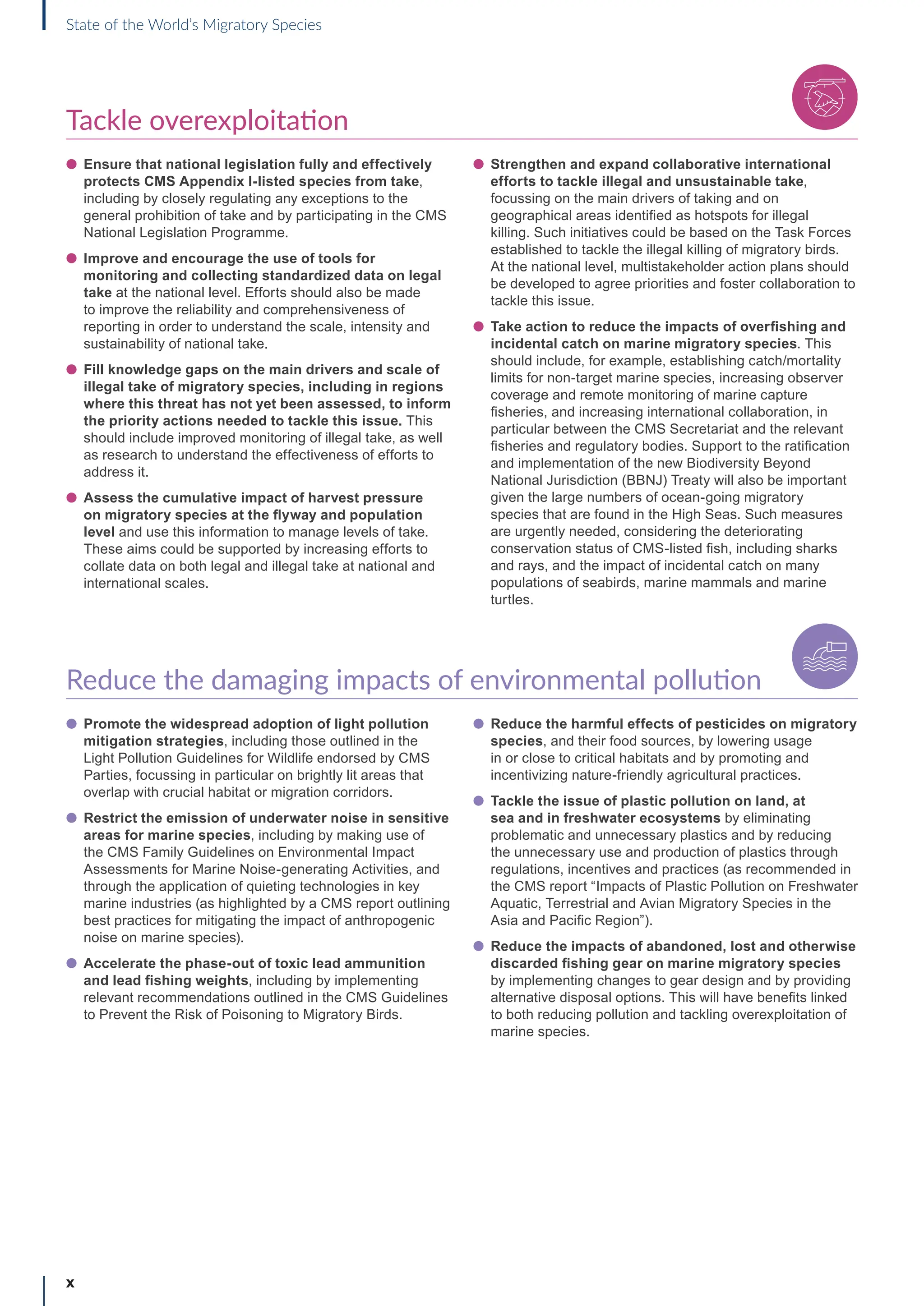 Tackle overexploitation
l Ensure that national legislation fully and effectively
protects CMS Appendix I-listed species from take,
including by closely regulating any exceptions to the
general prohibition of take and by participating in the CMS
National Legislation Programme.
l Improve and encourage the use of tools for
monitoring and collecting standardized data on legal
take at the national level. Efforts should also be made
to improve the reliability and comprehensiveness of
reporting in order to understand the scale, intensity and
sustainability of national take.
l Fill knowledge gaps on the main drivers and scale of
illegal take of migratory species, including in regions
where this threat has not yet been assessed, to inform
the priority actions needed to tackle this issue. This
should include improved monitoring of illegal take, as well
as research to understand the effectiveness of efforts to
address it.
l Assess the cumulative impact of harvest pressure
on migratory species at the flyway and population
level and use this information to manage levels of take.
These aims could be supported by increasing efforts to
collate data on both legal and illegal take at national and
international scales.
l Strengthen and expand collaborative international
efforts to tackle illegal and unsustainable take,
focussing on the main drivers of taking and on
geographical areas identified as hotspots for illegal
killing. Such initiatives could be based on the Task Forces
established to tackle the illegal killing of migratory birds.
At the national level, multistakeholder action plans should
be developed to agree priorities and foster collaboration to
tackle this issue.
l Take action to reduce the impacts of overfishing and
incidental catch on marine migratory species. This
should include, for example, establishing catch/mortality
limits for non-target marine species, increasing observer
coverage and remote monitoring of marine capture
fisheries, and increasing international collaboration, in
particular between the CMS Secretariat and the relevant
fisheries and regulatory bodies. Support to the ratification
and implementation of the new Biodiversity Beyond
National Jurisdiction (BBNJ) Treaty will also be important
given the large numbers of ocean-going migratory
species that are found in the High Seas. Such measures
are urgently needed, considering the deteriorating
conservation status of CMS-listed fish, including sharks
and rays, and the impact of incidental catch on many
populations of seabirds, marine mammals and marine
turtles.
Reduce the damaging impacts of environmental pollution
l Promote the widespread adoption of light pollution
mitigation strategies, including those outlined in the
Light Pollution Guidelines for Wildlife endorsed by CMS
Parties, focussing in particular on brightly lit areas that
overlap with crucial habitat or migration corridors.
l Restrict the emission of underwater noise in sensitive
areas for marine species, including by making use of
the CMS Family Guidelines on Environmental Impact
Assessments for Marine Noise-generating Activities, and
through the application of quieting technologies in key
marine industries (as highlighted by a CMS report outlining
best practices for mitigating the impact of anthropogenic
noise on marine species).
l Accelerate the phase-out of toxic lead ammunition
and lead fishing weights, including by implementing
relevant recommendations outlined in the CMS Guidelines
to Prevent the Risk of Poisoning to Migratory Birds.
l Reduce the harmful effects of pesticides on migratory
species, and their food sources, by lowering usage
in or close to critical habitats and by promoting and
incentivizing nature-friendly agricultural practices.
l Tackle the issue of plastic pollution on land, at
sea and in freshwater ecosystems by eliminating
problematic and unnecessary plastics and by reducing
the unnecessary use and production of plastics through
regulations, incentives and practices (as recommended in
the CMS report “Impacts of Plastic Pollution on Freshwater
Aquatic, Terrestrial and Avian Migratory Species in the
Asia and Pacific Region”).
l Reduce the impacts of abandoned, lost and otherwise
discarded fishing gear on marine migratory species
by implementing changes to gear design and by providing
alternative disposal options. This will have benefits linked
to both reducing pollution and tackling overexploitation of
marine species.
x
State of the World’s Migratory Species
I n d u s t r i a l E f f l u e n t s
 