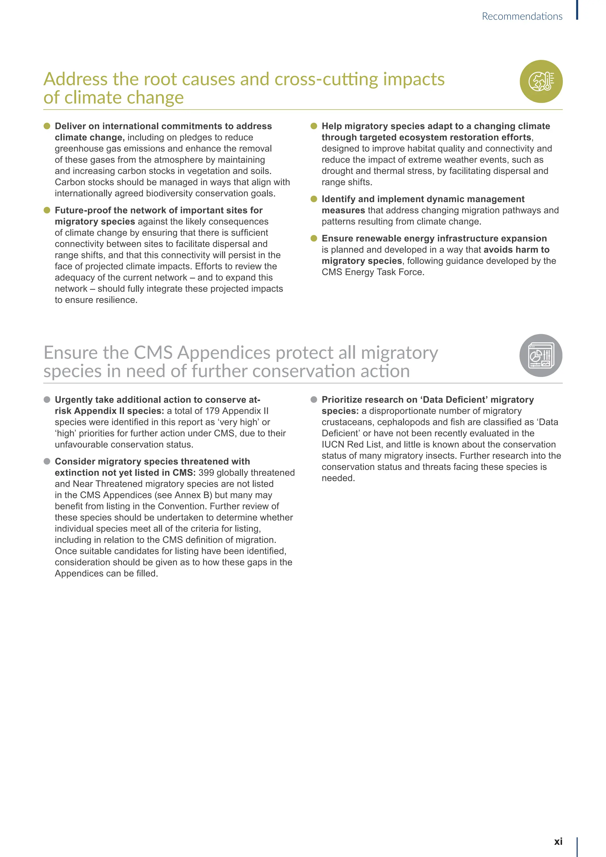 Address the root causes and cross-cutting impacts
of climate change
l Deliver on international commitments to address
climate change, including on pledges to reduce
greenhouse gas emissions and enhance the removal
of these gases from the atmosphere by maintaining
and increasing carbon stocks in vegetation and soils.
Carbon stocks should be managed in ways that align with
internationally agreed biodiversity conservation goals.
l Future-proof the network of important sites for
migratory species against the likely consequences
of climate change by ensuring that there is sufficient
connectivity between sites to facilitate dispersal and
range shifts, and that this connectivity will persist in the
face of projected climate impacts. Efforts to review the
adequacy of the current network – and to expand this
network – should fully integrate these projected impacts
to ensure resilience.
l Help migratory species adapt to a changing climate
through targeted ecosystem restoration efforts,
designed to improve habitat quality and connectivity and
reduce the impact of extreme weather events, such as
drought and thermal stress, by facilitating dispersal and
range shifts.
l Identify and implement dynamic management
measures that address changing migration pathways and
patterns resulting from climate change.
l Ensure renewable energy infrastructure expansion
is planned and developed in a way that avoids harm to
migratory species, following guidance developed by the
CMS Energy Task Force.
Ensure the CMS Appendices protect all migratory
species in need of further conservation action
l Urgently take additional action to conserve at-
risk Appendix II species: a total of 179 Appendix II
species were identified in this report as ‘very high’ or
‘high’ priorities for further action under CMS, due to their
unfavourable conservation status.
l Consider migratory species threatened with
extinction not yet listed in CMS: 399 globally threatened
and Near Threatened migratory species are not listed
in the CMS Appendices (see Annex B) but many may
benefit from listing in the Convention. Further review of
these species should be undertaken to determine whether
individual species meet all of the criteria for listing,
including in relation to the CMS definition of migration.
Once suitable candidates for listing have been identified,
consideration should be given as to how these gaps in the
Appendices can be filled.
l Prioritize research on ‘Data Deficient’ migratory
species: a disproportionate number of migratory
crustaceans, cephalopods and fish are classified as ‘Data
Deficient’ or have not been recently evaluated in the
IUCN Red List, and little is known about the conservation
status of many migratory insects. Further research into the
conservation status and threats facing these species is
needed.
xi
Recommendations
 