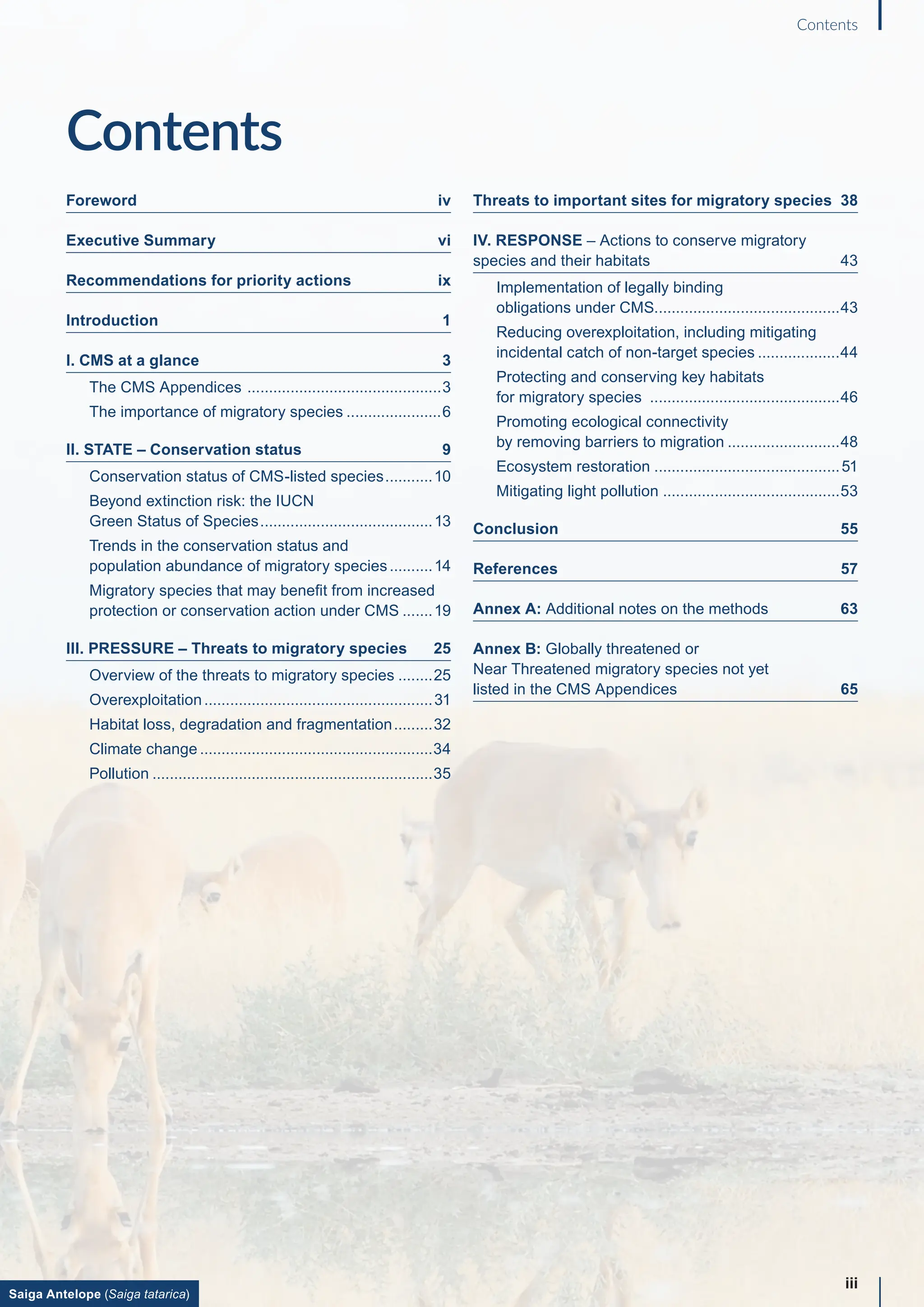 Contents
Foreword iv
Executive Summary vi
Recommendations for priority actions ix
Introduction 1
I. CMS at a glance 3
The CMS Appendices ..............................................3
The importance of migratory species.......................6
II. STATE – Conservation status 9
Conservation status of CMS-listed species............10
Beyond extinction risk: the IUCN
Green Status of Species.........................................13
Trends in the conservation status and
population abundance of migratory species...........14
Migratory species that may benefit from increased
protection or conservation action under CMS........19
III. PRESSURE – Threats to migratory species 25
Overview of the threats to migratory species.........25
Overexploitation......................................................31
Habitat loss, degradation and fragmentation..........32
Climate change.......................................................34
Pollution..................................................................35
Threats to important sites for migratory species 38
IV. RESPONSE – Actions to conserve migratory
species and their habitats 43
Implementation of legally binding
obligations under CMS...........................................43
Reducing overexploitation, including mitigating
incidental catch of non-target species....................44
Protecting and conserving key habitats
for migratory species .............................................46
Promoting ecological connectivity
by removing barriers to migration...........................48
Ecosystem restoration............................................51
Mitigating light pollution .........................................53
Conclusion 55
References 57
Annex A: Additional notes on the methods 63
Annex B: Globally threatened or
Near Threatened migratory species not yet
listed in the CMS Appendices 65
iii
Contents
Saiga Antelope (Saiga tatarica)
 
