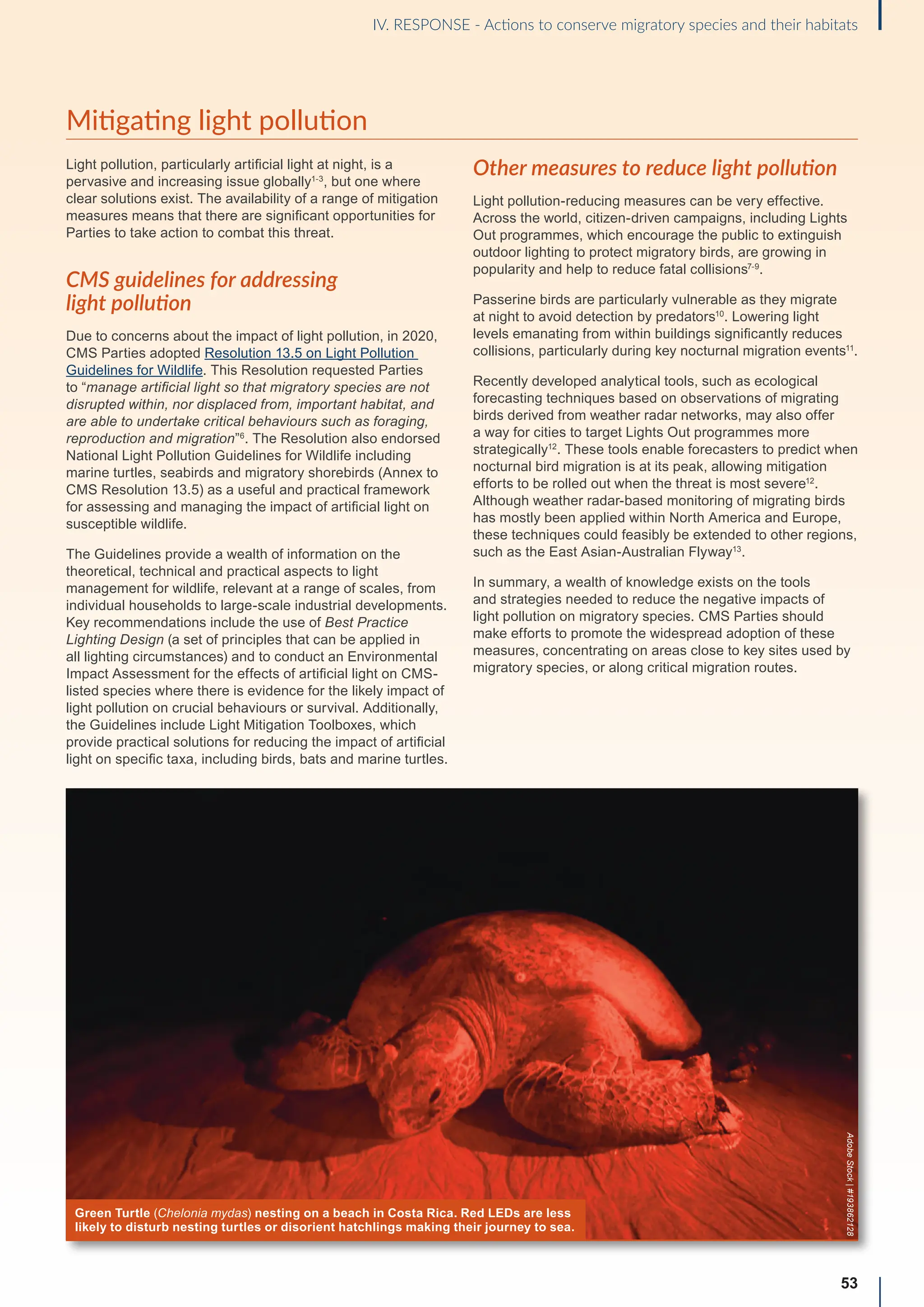 Mitigating light pollution
Light pollution, particularly artificial light at night, is a
pervasive and increasing issue globally1-3
, but one where
clear solutions exist. The availability of a range of mitigation
measures means that there are significant opportunities for
Parties to take action to combat this threat.
CMS guidelines for addressing
light pollution
Due to concerns about the impact of light pollution, in 2020,
CMS Parties adopted Resolution 13.5 on Light Pollution
Guidelines for Wildlife. This Resolution requested Parties
to “manage artificial light so that migratory species are not
disrupted within, nor displaced from, important habitat, and
are able to undertake critical behaviours such as foraging,
reproduction and migration”6
. The Resolution also endorsed
National Light Pollution Guidelines for Wildlife including
marine turtles, seabirds and migratory shorebirds (Annex to
CMS Resolution 13.5) as a useful and practical framework
for assessing and managing the impact of artificial light on
susceptible wildlife.
The Guidelines provide a wealth of information on the
theoretical, technical and practical aspects to light
management for wildlife, relevant at a range of scales, from
individual households to large-scale industrial developments.
Key recommendations include the use of Best Practice
Lighting Design (a set of principles that can be applied in
all lighting circumstances) and to conduct an Environmental
Impact Assessment for the effects of artificial light on CMS-
listed species where there is evidence for the likely impact of
light pollution on crucial behaviours or survival. Additionally,
the Guidelines include Light Mitigation Toolboxes, which
provide practical solutions for reducing the impact of artificial
light on specific taxa, including birds, bats and marine turtles.
Other measures to reduce light pollution
Light pollution-reducing measures can be very effective.
Across the world, citizen-driven campaigns, including Lights
Out programmes, which encourage the public to extinguish
outdoor lighting to protect migratory birds, are growing in
popularity and help to reduce fatal collisions7-9
.
Passerine birds are particularly vulnerable as they migrate
at night to avoid detection by predators10
. Lowering light
levels emanating from within buildings significantly reduces
collisions, particularly during key nocturnal migration events11
.
Recently developed analytical tools, such as ecological
forecasting techniques based on observations of migrating
birds derived from weather radar networks, may also offer
a way for cities to target Lights Out programmes more
strategically12
. These tools enable forecasters to predict when
nocturnal bird migration is at its peak, allowing mitigation
efforts to be rolled out when the threat is most severe12
.
Although weather radar-based monitoring of migrating birds
has mostly been applied within North America and Europe,
these techniques could feasibly be extended to other regions,
such as the East Asian-Australian Flyway13
.
In summary, a wealth of knowledge exists on the tools
and strategies needed to reduce the negative impacts of
light pollution on migratory species. CMS Parties should
make efforts to promote the widespread adoption of these
measures, concentrating on areas close to key sites used by
migratory species, or along critical migration routes.
53
IV. RESPONSE - Actions to conserve migratory species and their habitats
Green Turtle (Chelonia mydas) nesting on a beach in Costa Rica. Red LEDs are less
likely to disturb nesting turtles or disorient hatchlings making their journey to sea.
Adobe
Stock
|
#193862128
 