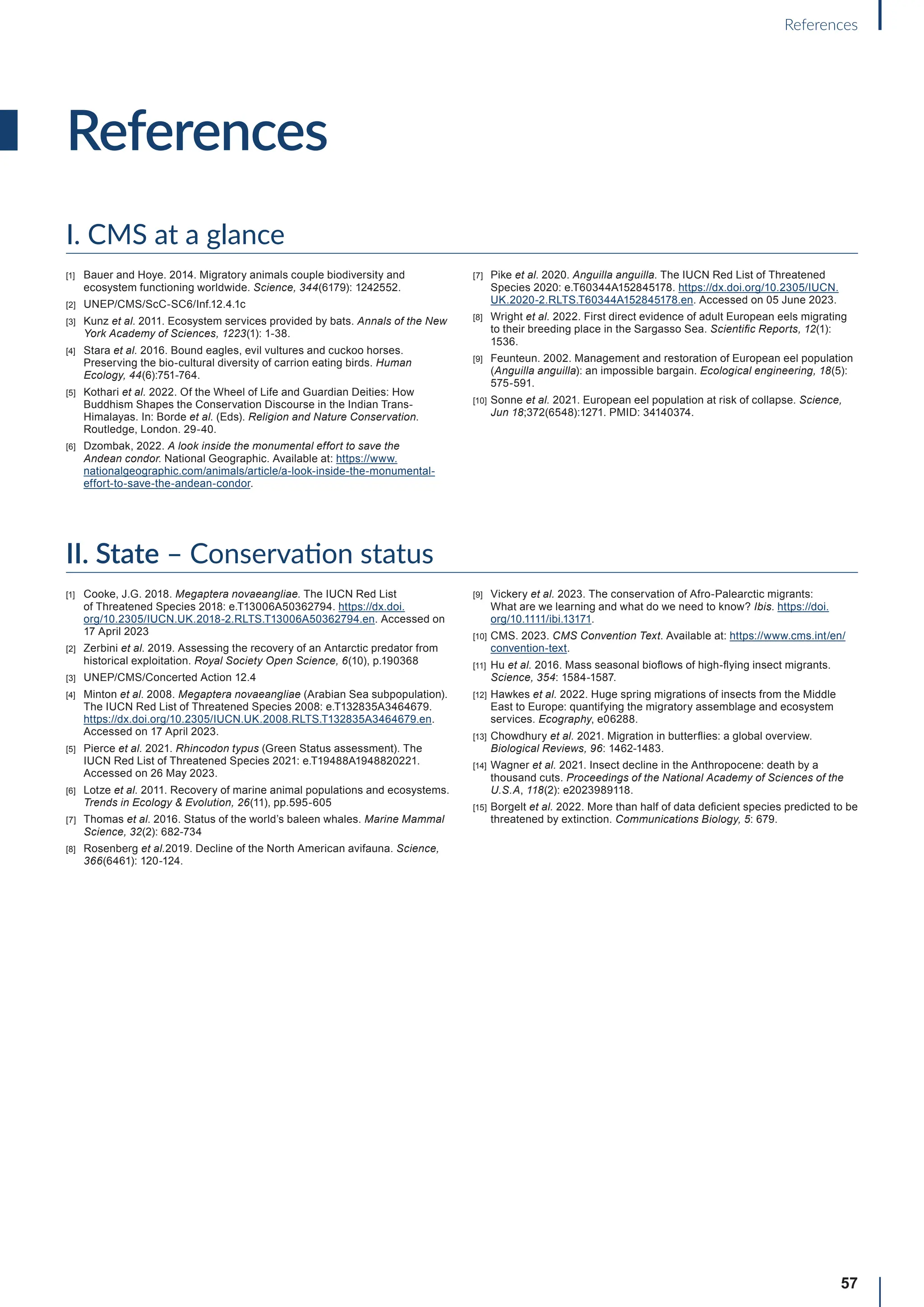 57
References
References
I. CMS at a glance
[1] Bauer and Hoye. 2014. Migratory animals couple biodiversity and
ecosystem functioning worldwide. Science, 344(6179): 1242552.
[2] UNEP/CMS/ScC-SC6/Inf.12.4.1c
[3] Kunz et al. 2011. Ecosystem services provided by bats. Annals of the New
York Academy of Sciences, 1223(1): 1-38.
[4] Stara et al. 2016. Bound eagles, evil vultures and cuckoo horses.
Preserving the bio-cultural diversity of carrion eating birds. Human
Ecology, 44(6):751-764.
[5] Kothari et al. 2022. Of the Wheel of Life and Guardian Deities: How
Buddhism Shapes the Conservation Discourse in the Indian Trans-
Himalayas. In: Borde et al. (Eds). Religion and Nature Conservation.
Routledge, London. 29-40.
[6] Dzombak, 2022. A look inside the monumental effort to save the
Andean condor. National Geographic. Available at: https://www.
nationalgeographic.com/animals/article/a-look-inside-the-monumental-
effort-to-save-the-andean-condor.
[7] Pike et al. 2020. Anguilla anguilla. The IUCN Red List of Threatened
Species 2020: e.T60344A152845178. https://dx.doi.org/10.2305/IUCN.
UK.2020-2.RLTS.T60344A152845178.en. Accessed on 05 June 2023.
[8] Wright et al. 2022. First direct evidence of adult European eels migrating
to their breeding place in the Sargasso Sea. Scientific Reports, 12(1):
1536.
[9] Feunteun. 2002. Management and restoration of European eel population
(Anguilla anguilla): an impossible bargain. Ecological engineering, 18(5):
575-591.
[10] Sonne et al. 2021. European eel population at risk of collapse. Science,
Jun 18;372(6548):1271. PMID: 34140374.
II. State – Conservation status
[1] Cooke, J.G. 2018. Megaptera novaeangliae. The IUCN Red List
of Threatened Species 2018: e.T13006A50362794. https://dx.doi.
org/10.2305/IUCN.UK.2018-2.RLTS.T13006A50362794.en. Accessed on
17 April 2023
[2] Zerbini et al. 2019. Assessing the recovery of an Antarctic predator from
historical exploitation. Royal Society Open Science, 6(10), p.190368
[3] UNEP/CMS/Concerted Action 12.4
[4] Minton et al. 2008. Megaptera novaeangliae (Arabian Sea subpopulation).
The IUCN Red List of Threatened Species 2008: e.T132835A3464679.
https://dx.doi.org/10.2305/IUCN.UK.2008.RLTS.T132835A3464679.en.
Accessed on 17 April 2023.
[5] Pierce et al. 2021. Rhincodon typus (Green Status assessment). The
IUCN Red List of Threatened Species 2021: e.T19488A1948820221.
Accessed on 26 May 2023.
[6] Lotze et al. 2011. Recovery of marine animal populations and ecosystems.
Trends in Ecology  Evolution, 26(11), pp.595-605
[7] Thomas et al. 2016. Status of the world’s baleen whales. Marine Mammal
Science, 32(2): 682-734
[8] Rosenberg et al.2019. Decline of the North American avifauna. Science,
366(6461): 120-124.
[9] Vickery et al. 2023. The conservation of Afro-Palearctic migrants:
What are we learning and what do we need to know? Ibis. https://doi.
org/10.1111/ibi.13171.
[10] CMS. 2023. CMS Convention Text. Available at: https://www.cms.int/en/
convention-text.
[11] Hu et al. 2016. Mass seasonal bioflows of high-flying insect migrants.
Science, 354: 1584-1587.
[12] Hawkes et al. 2022. Huge spring migrations of insects from the Middle
East to Europe: quantifying the migratory assemblage and ecosystem
services. Ecography, e06288.
[13] Chowdhury et al. 2021. Migration in butterflies: a global overview.
Biological Reviews, 96: 1462-1483.
[14] Wagner et al. 2021. Insect decline in the Anthropocene: death by a
thousand cuts. Proceedings of the National Academy of Sciences of the
U.S.A, 118(2): e2023989118.
[15] Borgelt et al. 2022. More than half of data deficient species predicted to be
threatened by extinction. Communications Biology, 5: 679.
 