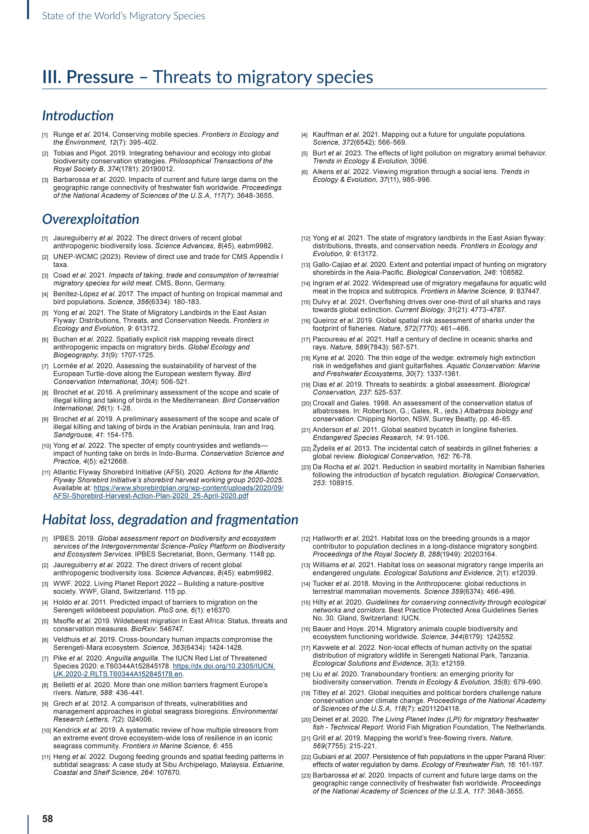 58
State of the World’s Migratory Species
III. Pressure – Threats to migratory species
Introduction
[1] Runge et al. 2014. Conserving mobile species. Frontiers in Ecology and
the Environment, 12(7): 395-402.
[2] Tobias and Pigot. 2019. Integrating behaviour and ecology into global
biodiversity conservation strategies. Philosophical Transactions of the
Royal Society B, 374(1781): 20190012.
[3] Barbarossa et al. 2020. Impacts of current and future large dams on the
geographic range connectivity of freshwater fish worldwide. Proceedings
of the National Academy of Sciences of the U.S.A, 117(7): 3648-3655.
[4] Kauffman et al. 2021. Mapping out a future for ungulate populations.
Science, 372(6542): 566-569.
[5] Burt et al. 2023. The effects of light pollution on migratory animal behavior.
Trends in Ecology  Evolution, 3096.
[6] Aikens et al. 2022. Viewing migration through a social lens. Trends in
Ecology  Evolution, 37(11), 985-996.
Overexploitation
[1] Jaureguiberry et al. 2022. The direct drivers of recent global
anthropogenic biodiversity loss. Science Advances, 8(45), eabm9982.
[2] UNEP-WCMC (2023). Review of direct use and trade for CMS Appendix I
taxa.
[3] Coad et al. 2021. Impacts of taking, trade and consumption of terrestrial
migratory species for wild meat. CMS, Bonn, Germany.
[4] Benítez-López et al. 2017. The impact of hunting on tropical mammal and
bird populations. Science, 356(6334): 180-183.
[5] Yong et al. 2021. The State of Migratory Landbirds in the East Asian
Flyway: Distributions, Threats, and Conservation Needs. Frontiers in
Ecology and Evolution, 9: 613172.
[6] Buchan et al. 2022. Spatially explicit risk mapping reveals direct
anthropogenic impacts on migratory birds. Global Ecology and
Biogeography, 31(9): 1707-1725.
[7] Lormée et al. 2020. Assessing the sustainability of harvest of the
European Turtle-dove along the European western flyway. Bird
Conservation International, 30(4): 506-521.
[8] Brochet et al. 2016. A preliminary assessment of the scope and scale of
illegal killing and taking of birds in the Mediterranean. Bird Conservation
International, 26(1): 1-28.
[9] Brochet et al. 2019. A preliminary assessment of the scope and scale of
illegal killing and taking of birds in the Arabian peninsula, Iran and Iraq.
Sandgrouse, 41: 154-175.
[10] Yong et al. 2022. The specter of empty countrysides and wetlands—
impact of hunting take on birds in Indo-Burma. Conservation Science and
Practice, 4(5): e212668.
[11] Atlantic Flyway Shorebird Initiative (AFSI). 2020. Actions for the Atlantic
Flyway Shorebird Initiative’s shorebird harvest working group 2020-2025.
Available at: https://www.shorebirdplan.org/wp-content/uploads/2020/09/
AFSI-Shorebird-Harvest-Action-Plan-2020_25-April-2020.pdf
[12] Yong et al. 2021. The state of migratory landbirds in the East Asian flyway:
distributions, threats, and conservation needs. Frontiers in Ecology and
Evolution, 9: 613172.
[13] Gallo-Cajiao et al. 2020. Extent and potential impact of hunting on migratory
shorebirds in the Asia-Pacific. Biological Conservation, 246: 108582.
[14] Ingram et al. 2022. Widespread use of migratory megafauna for aquatic wild
meat in the tropics and subtropics. Frontiers in Marine Science, 9: 837447.
[15] Dulvy et al. 2021. Overfishing drives over one-third of all sharks and rays
towards global extinction. Current Biology, 31(21): 4773-4787.
[16] Queiroz et al. 2019. Global spatial risk assessment of sharks under the
footprint of fisheries. Nature, 572(7770): 461–466.
[17] Pacoureau et al. 2021. Half a century of decline in oceanic sharks and
rays. Nature, 589(7843): 567-571.
[18] Kyne et al. 2020. The thin edge of the wedge: extremely high extinction
risk in wedgefishes and giant guitarfishes. Aquatic Conservation: Marine
and Freshwater Ecosystems, 30(7): 1337-1361.
[19] Dias et al. 2019. Threats to seabirds: a global assessment. Biological
Conservation, 237: 525-537.
[20] Croxall and Gales. 1998. An assessment of the conservation status of
albatrosses. In: Robertson, G.; Gales, R., (eds.) Albatross biology and
conservation. Chipping Norton, NSW, Surrey Beatty, pp. 46-65.
[21] Anderson et al. 2011. Global seabird bycatch in longline fisheries.
Endangered Species Research, 14: 91-106.
[22] Žydelis et al. 2013. The incidental catch of seabirds in gillnet fisheries: a
global review. Biological Conservation, 162: 76-78.
[23] Da Rocha et al. 2021. Reduction in seabird mortality in Namibian fisheries
following the introduction of bycatch regulation. Biological Conservation,
253: 108915.
Habitat loss, degradation and fragmentation
[1] IPBES. 2019. Global assessment report on biodiversity and ecosystem
services of the Intergovernmental Science-Policy Platform on Biodiversity
and Ecosystem Services. IPBES Secretariat, Bonn, Germany. 1148 pp.
[2] Jaureguiberry et al. 2022. The direct drivers of recent global
anthropogenic biodiversity loss. Science Advances, 8(45): eabm9982.
[3] WWF. 2022. Living Planet Report 2022 – Building a nature-positive
society. WWF, Gland, Switzerland. 115 pp.
[4] Holdo et al. 2011. Predicted impact of barriers to migration on the
Serengeti wildebeest population. PloS one, 6(1): e16370.
[5] Msoffe et al. 2019. Wildebeest migration in East Africa: Status, threats and
conservation measures. BioRxiv: 546747.
[6] Veldhuis et al. 2019. Cross-boundary human impacts compromise the
Serengeti-Mara ecosystem. Science, 363(6434): 1424-1428.
[7] Pike et al. 2020. Anguilla anguilla. The IUCN Red List of Threatened
Species 2020: e.T60344A152845178. https://dx.doi.org/10.2305/IUCN.
UK.2020-2.RLTS.T60344A152845178.en.
[8] Belletti et al. 2020. More than one million barriers fragment Europe’s
rivers. Nature, 588: 436-441.
[9] Grech et al. 2012. A comparison of threats, vulnerabilities and
management approaches in global seagrass bioregions. Environmental
Research Letters, 7(2): 024006.
[10] Kendrick et al. 2019. A systematic review of how multiple stressors from
an extreme event drove ecosystem-wide loss of resilience in an iconic
seagrass community. Frontiers in Marine Science, 6: 455
[11] Heng et al. 2022. Dugong feeding grounds and spatial feeding patterns in
subtidal seagrass: A case study at Sibu Archipelago, Malaysia. Estuarine,
Coastal and Shelf Science, 264: 107670.
[12] Hallworth et al. 2021. Habitat loss on the breeding grounds is a major
contributor to population declines in a long-distance migratory songbird.
Proceedings of the Royal Society B, 288(1949): 20203164.
[13] Williams et al. 2021. Habitat loss on seasonal migratory range imperils an
endangered ungulate. Ecological Solutions and Evidence, 2(1): e12039.
[14] Tucker et al. 2018. Moving in the Anthropocene: global reductions in
terrestrial mammalian movements. Science 359(6374): 466-496.
[15] Hilty et al. 2020. Guidelines for conserving connectivity through ecological
networks and corridors. Best Practice Protected Area Guidelines Series
No. 30. Gland, Switzerland: IUCN.
[16] Bauer and Hoye. 2014. Migratory animals couple biodiversity and
ecosystem functioning worldwide. Science, 344(6179): 1242552.
[17] Kavwele et al. 2022. Non‐local effects of human activity on the spatial
distribution of migratory wildlife in Serengeti National Park, Tanzania.
Ecological Solutions and Evidence, 3(3): e12159.
[18] Liu et al. 2020. Transboundary frontiers: an emerging priority for
biodiversity conservation. Trends in Ecology  Evolution, 35(8): 679-690.
[19] Titley et al. 2021. Global inequities and political borders challenge nature
conservation under climate change. Proceedings of the National Academy
of Sciences of the U.S.A, 118(7): e2011204118.
[20] Deinet et al. 2020. The Living Planet Index (LPI) for migratory freshwater
fish - Technical Report. World Fish Migration Foundation, The Netherlands.
[21] Grill et al. 2019. Mapping the world’s free-flowing rivers. Nature,
569(7755): 215-221.
[22] Gubiani et al. 2007. Persistence of fish populations in the upper Paraná River:
effects of water regulation by dams. Ecology of Freshwater Fish, 16: 161-197.
[23] Barbarossa et al. 2020. Impacts of current and future large dams on the
geographic range connectivity of freshwater fish worldwide. Proceedings
of the National Academy of Sciences of the U.S.A, 117: 3648-3655.
 