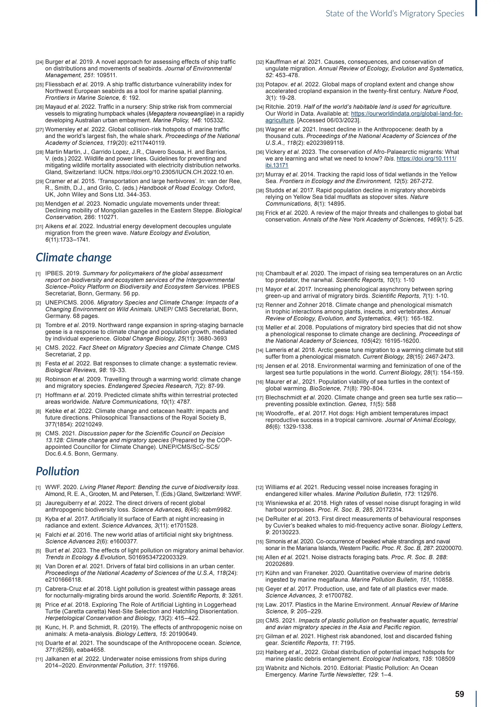 59
State of the World’s Migratory Species
[24] Burger et al. 2019. A novel approach for assessing effects of ship traffic
on distributions and movements of seabirds. Journal of Environmental
Management, 251: 109511.
[25] Fliessbach et al. 2019. A ship traffic disturbance vulnerability index for
Northwest European seabirds as a tool for marine spatial planning.
Frontiers in Marine Science, 6: 192.
[26] Mayaud et al. 2022. Traffic in a nursery: Ship strike risk from commercial
vessels to migrating humpback whales (Megaptera novaeangliae) in a rapidly
developing Australian urban embayment. Marine Policy, 146: 105332.
[27] Womersley et al. 2022. Global collision-risk hotspots of marine traffic
and the world’s largest fish, the whale shark. Proceedings of the National
Academy of Sciences, 119(20): e2117440119.
[28] Martin Martin, J., Garrido Lopez, J.R., Clavero Sousa, H. and Barrios,
V. (eds.) 2022. Wildlife and power lines. Guidelines for preventing and
mitigating wildlife mortality associated with electricity distribution networks.
Gland, Switzerland: IUCN. https://doi.org/10.2305/IUCN.CH.2022.10.en.
[29] Cramer et al. 2015. ‘Transportation and large herbivores’. In: van der Ree,
R., Smith, D.J., and Grilo, C. (eds.) Handbook of Road Ecology. Oxford,
UK, John Wiley and Sons Ltd. 344-353.
[30] Mendgen et al. 2023. Nomadic ungulate movements under threat:
Declining mobility of Mongolian gazelles in the Eastern Steppe. Biological
Conservation, 286: 110271.
[31] Aikens et al. 2022. Industrial energy development decouples ungulate
migration from the green wave. Nature Ecology and Evolution,
6(11):1733–1741.
[32] Kauffman et al. 2021. Causes, consequences, and conservation of
ungulate migration. Annual Review of Ecology, Evolution and Systematics,
52: 453-478.
[33] Potapov. et al. 2022. Global maps of cropland extent and change show
accelerated cropland expansion in the twenty-first century. Nature Food,
3(1): 19-28.
[34] Ritchie. 2019. Half of the world’s habitable land is used for agriculture.
Our World in Data. Available at: https://ourworldindata.org/global-land-for-
agriculture. [Accessed 06/03/2023].
[35] Wagner et al. 2021. Insect decline in the Anthropocene: death by a
thousand cuts. Proceedings of the National Academy of Sciences of the
U.S.A., 118(2): e2023989118.
[36] Vickery et al. 2023. The conservation of Afro-Palaearctic migrants: What
we are learning and what we need to know? Ibis. https://doi.org/10.1111/
ibi.13171
[37] Murray et al. 2014. Tracking the rapid loss of tidal wetlands in the Yellow
Sea. Frontiers in Ecology and the Environment, 12(5): 267-272.
[38] Studds et al. 2017. Rapid population decline in migratory shorebirds
relying on Yellow Sea tidal mudflats as stopover sites. Nature
Communications, 8(1): 14895.
[39] Frick et al. 2020. A review of the major threats and challenges to global bat
conservation. Annals of the New York Academy of Sciences, 1469(1): 5-25.
Climate change
[1] IPBES. 2019. Summary for policymakers of the global assessment
report on biodiversity and ecosystem services of the Intergovernmental
Science-Policy Platform on Biodiversity and Ecosystem Services. IPBES
Secretariat, Bonn, Germany. 56 pp.
[2] UNEP/CMS. 2006. Migratory Species and Climate Change: Impacts of a
Changing Environment on Wild Animals. UNEP/ CMS Secretariat, Bonn,
Germany. 68 pages.
[3] Tombre et al. 2019. Northward range expansion in spring‐staging barnacle
geese is a response to climate change and population growth, mediated
by individual experience. Global Change Biology, 25(11): 3680-3693
[4] CMS. 2022. Fact Sheet on Migratory Species and Climate Change. CMS
Secretariat, 2 pp.
[5] Festa et al. 2022. Bat responses to climate change: a systematic review.
Biological Reviews, 98: 19-33.
[6] Robinson et al. 2009. Travelling through a warming world: climate change
and migratory species. Endangered Species Research, 7(2): 87-99.
[7] Hoffmann et al. 2019. Predicted climate shifts within terrestrial protected
areas worldwide. Nature Communications, 10(1): 4787.
[8] Kebke et al. 2022. Climate change and cetacean health: impacts and
future directions. Philosophical Transactions of the Royal Society B,
377(1854): 20210249.
[9] CMS. 2021. Discussion paper for the Scientific Council on Decision
13.128: Climate change and migratory species (Prepared by the COP-
appointed Councillor for Climate Change). UNEP/CMS/ScC-SC5/
Doc.6.4.5. Bonn, Germany.
[10] Chambault et al. 2020. The impact of rising sea temperatures on an Arctic
top predator, the narwhal. Scientific Reports, 10(1): 1-10
[11] Mayor et al. 2017. Increasing phenological asynchrony between spring
green-up and arrival of migratory birds. Scientific Reports, 7(1): 1-10.
[12] Renner and Zohner 2018. Climate change and phenological mismatch
in trophic interactions among plants, insects, and vertebrates. Annual
Review of Ecology, Evolution, and Systematics, 49(1): 165-182.
[13] Møller et al. 2008. Populations of migratory bird species that did not show
a phenological response to climate change are declining. Proceedings of
the National Academy of Sciences, 105(42): 16195-16200.
[14] Lameris et al. 2018. Arctic geese tune migration to a warming climate but still
suffer from a phenological mismatch. Current Biology, 28(15): 2467-2473.
[15] Jensen et al. 2018. Environmental warming and feminization of one of the
largest sea turtle populations in the world. Current Biology, 28(1): 154-159.
[16] Maurer et al., 2021. Population viability of sea turtles in the context of
global warming. BioScience, 71(8): 790-804.
[17] Blechschmidt et al. 2020. Climate change and green sea turtle sex ratio—
preventing possible extinction. Genes, 11(5): 588
[18] Woodroffe,. et al. 2017. Hot dogs: High ambient temperatures impact
reproductive success in a tropical carnivore. Journal of Animal Ecology,
86(6): 1329-1338.
Pollution
[1] WWF. 2020. Living Planet Report: Bending the curve of biodiversity loss.
Almond, R. E. A., Grooten, M. and Petersen, T. (Eds.) Gland, Switzerland: WWF.
[2] Jaureguiberry et al. 2022. The direct drivers of recent global
anthropogenic biodiversity loss. Science Advances, 8(45): eabm9982.
[3] Kyba et al. 2017. Artificially lit surface of Earth at night increasing in
radiance and extent. Science Advances, 3(11): e1701528.
[4] Falchi et al. 2016. The new world atlas of artificial night sky brightness.
Science Advances 2(6): e1600377.
[5] Burt et al. 2023. The effects of light pollution on migratory animal behavior.
Trends in Ecology  Evolution, S0169534722003329.
[6] Van Doren et al. 2021. Drivers of fatal bird collisions in an urban center.
Proceedings of the National Academy of Sciences of the U.S.A, 118(24):
e2101666118.
[7] Cabrera-Cruz et al. 2018. Light pollution is greatest within passage areas
for nocturnally-migrating birds around the world. Scientific Reports, 8: 3261.
[8] Price et al. 2018. Exploring The Role of Artificial Lighting in Loggerhead
Turtle (Caretta caretta) Nest-Site Selection and Hatchling Disorientation.
Herpetological Conservation and Biology, 13(2): 415–422.
[9] Kunc, H. P. and Schmidt, R. (2019). The effects of anthropogenic noise on
animals: A meta-analysis. Biology Letters, 15: 20190649.
[10] Duarte et al. 2021. The soundscape of the Anthropocene ocean. Science,
371:(6259), eaba4658.
[11] Jalkanen et al. 2022. Underwater noise emissions from ships during
2014–2020. Environmental Pollution, 311: 119766.
[12] Williams et al. 2021. Reducing vessel noise increases foraging in
endangered killer whales. Marine Pollution Bulletin, 173: 112976.
[13] Wisniewska et al. 2018. High rates of vessel noise disrupt foraging in wild
harbour porpoises. Proc. R. Soc. B, 285, 20172314.
[14] DeRuiter et al. 2013. First direct measurements of behavioural responses
by Cuvier’s beaked whales to mid-frequency active sonar. Biology Letters,
9: 20130223.
[15] Simonis et al. 2020. Co-occurrence of beaked whale strandings and naval
sonar in the Mariana Islands, Western Pacific. Proc. R. Soc. B, 287: 20200070.
[16] Allen et al. 2021. Noise distracts foraging bats. Proc. R. Soc. B. 288:
20202689.
[17] Kühn and van Franeker. 2020. Quantitative overview of marine debris
ingested by marine megafauna. Marine Pollution Bulletin, 151, 110858.
[18] Geyer et al. 2017. Production, use, and fate of all plastics ever made.
Science Advances, 3: e1700782.
[19] Law. 2017. Plastics in the Marine Environment. Annual Review of Marine
Science, 9: 205–229.
[20] CMS. 2021. Impacts of plastic pollution on freshwater aquatic, terrestrial
and avian migratory species in the Asia and Pacific region.
[21] Gilman et al. 2021. Highest risk abandoned, lost and discarded fishing
gear. Scientific Reports, 11: 7195.
[22] Høiberg et al., 2022. Global distribution of potential impact hotspots for
marine plastic debris entanglement. Ecological Indicators, 135: 108509
[23] Wabnitz and Nichols. 2010. Editorial: Plastic Pollution: An Ocean
Emergency. Marine Turtle Newsletter, 129: 1–4.
 