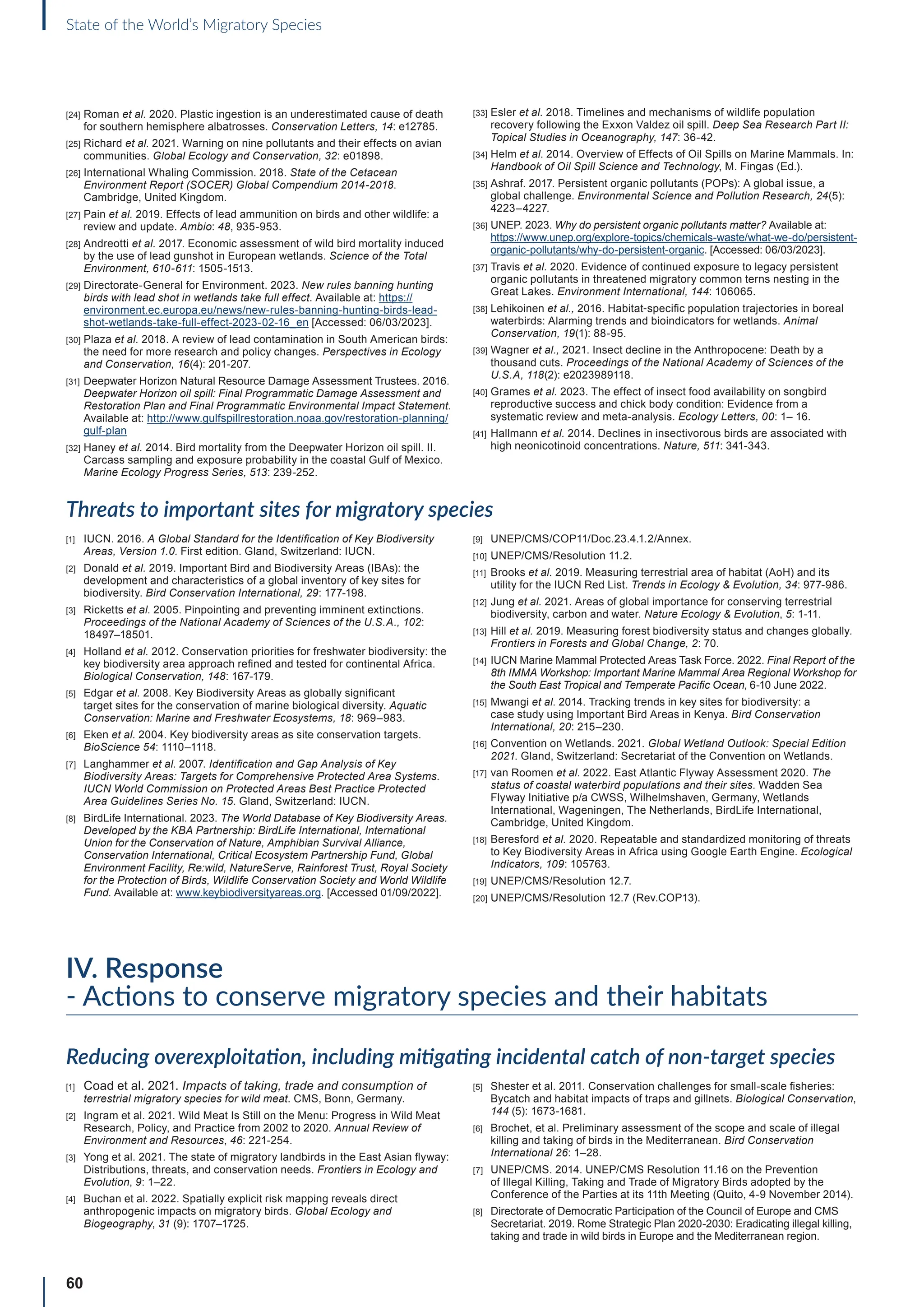 60
State of the World’s Migratory Species
[24] Roman et al. 2020. Plastic ingestion is an underestimated cause of death
for southern hemisphere albatrosses. Conservation Letters, 14: e12785.
[25] Richard et al. 2021. Warning on nine pollutants and their effects on avian
communities. Global Ecology and Conservation, 32: e01898.
[26] International Whaling Commission. 2018. State of the Cetacean
Environment Report (SOCER) Global Compendium 2014-2018.
Cambridge, United Kingdom.
[27] Pain et al. 2019. Effects of lead ammunition on birds and other wildlife: a
review and update. Ambio: 48, 935-953.
[28] Andreotti et al. 2017. Economic assessment of wild bird mortality induced
by the use of lead gunshot in European wetlands. Science of the Total
Environment, 610-611: 1505-1513.
[29] Directorate-General for Environment. 2023. New rules banning hunting
birds with lead shot in wetlands take full effect. Available at: https://
environment.ec.europa.eu/news/new-rules-banning-hunting-birds-lead-
shot-wetlands-take-full-effect-2023-02-16_en [Accessed: 06/03/2023].
[30] Plaza et al. 2018. A review of lead contamination in South American birds:
the need for more research and policy changes. Perspectives in Ecology
and Conservation, 16(4): 201-207.
[31] Deepwater Horizon Natural Resource Damage Assessment Trustees. 2016.
Deepwater Horizon oil spill: Final Programmatic Damage Assessment and
Restoration Plan and Final Programmatic Environmental Impact Statement.
Available at: http://www.gulfspillrestoration.noaa.gov/restoration-planning/
gulf-plan
[32] Haney et al. 2014. Bird mortality from the Deepwater Horizon oil spill. II.
Carcass sampling and exposure probability in the coastal Gulf of Mexico.
Marine Ecology Progress Series, 513: 239-252.
[33] Esler et al. 2018. Timelines and mechanisms of wildlife population
recovery following the Exxon Valdez oil spill. Deep Sea Research Part II:
Topical Studies in Oceanography, 147: 36-42.
[34] Helm et al. 2014. Overview of Effects of Oil Spills on Marine Mammals. In:
Handbook of Oil Spill Science and Technology, M. Fingas (Ed.).
[35] Ashraf. 2017. Persistent organic pollutants (POPs): A global issue, a
global challenge. Environmental Science and Pollution Research, 24(5):
4223–4227.
[36] UNEP. 2023. Why do persistent organic pollutants matter? Available at:
https://www.unep.org/explore-topics/chemicals-waste/what-we-do/persistent-
organic-pollutants/why-do-persistent-organic. [Accessed: 06/03/2023].
[37] Travis et al. 2020. Evidence of continued exposure to legacy persistent
organic pollutants in threatened migratory common terns nesting in the
Great Lakes. Environment International, 144: 106065.
[38] Lehikoinen et al., 2016. Habitat‐specific population trajectories in boreal
waterbirds: Alarming trends and bioindicators for wetlands. Animal
Conservation, 19(1): 88-95.
[39] Wagner et al., 2021. Insect decline in the Anthropocene: Death by a
thousand cuts. Proceedings of the National Academy of Sciences of the
U.S.A, 118(2): e2023989118.
[40] Grames et al. 2023. The effect of insect food availability on songbird
reproductive success and chick body condition: Evidence from a
systematic review and meta-analysis. Ecology Letters, 00: 1– 16.
[41] Hallmann et al. 2014. Declines in insectivorous birds are associated with
high neonicotinoid concentrations. Nature, 511: 341-343.
Threats to important sites for migratory species
[1] IUCN. 2016. A Global Standard for the Identification of Key Biodiversity
Areas, Version 1.0. First edition. Gland, Switzerland: IUCN.
[2] Donald et al. 2019. Important Bird and Biodiversity Areas (IBAs): the
development and characteristics of a global inventory of key sites for
biodiversity. Bird Conservation International, 29: 177-198.
[3] Ricketts et al. 2005. Pinpointing and preventing imminent extinctions.
Proceedings of the National Academy of Sciences of the U.S.A., 102:
18497–18501.
[4] Holland et al. 2012. Conservation priorities for freshwater biodiversity: the
key biodiversity area approach refined and tested for continental Africa.
Biological Conservation, 148: 167-179.
[5] Edgar et al. 2008. Key Biodiversity Areas as globally significant
target sites for the conservation of marine biological diversity. Aquatic
Conservation: Marine and Freshwater Ecosystems, 18: 969–983.
[6] Eken et al. 2004. Key biodiversity areas as site conservation targets.
BioScience 54: 1110–1118.
[7] Langhammer et al. 2007. Identification and Gap Analysis of Key
Biodiversity Areas: Targets for Comprehensive Protected Area Systems.
IUCN World Commission on Protected Areas Best Practice Protected
Area Guidelines Series No. 15. Gland, Switzerland: IUCN.
[8] BirdLife International. 2023. The World Database of Key Biodiversity Areas.
Developed by the KBA Partnership: BirdLife International, International
Union for the Conservation of Nature, Amphibian Survival Alliance,
Conservation International, Critical Ecosystem Partnership Fund, Global
Environment Facility, Re:wild, NatureServe, Rainforest Trust, Royal Society
for the Protection of Birds, Wildlife Conservation Society and World Wildlife
Fund. Available at: www.keybiodiversityareas.org. [Accessed 01/09/2022].
[9] UNEP/CMS/COP11/Doc.23.4.1.2/Annex.
[10] UNEP/CMS/Resolution 11.2.
[11] Brooks et al. 2019. Measuring terrestrial area of habitat (AoH) and its
utility for the IUCN Red List. Trends in Ecology  Evolution, 34: 977-986.
[12] Jung et al. 2021. Areas of global importance for conserving terrestrial
biodiversity, carbon and water. Nature Ecology  Evolution, 5: 1-11.
[13] Hill et al. 2019. Measuring forest biodiversity status and changes globally.
Frontiers in Forests and Global Change, 2: 70.
[14] IUCN Marine Mammal Protected Areas Task Force. 2022. Final Report of the
8th IMMA Workshop: Important Marine Mammal Area Regional Workshop for
the South East Tropical and Temperate Pacific Ocean, 6-10 June 2022.
[15] Mwangi et al. 2014. Tracking trends in key sites for biodiversity: a
case study using Important Bird Areas in Kenya. Bird Conservation
International, 20: 215–230.
[16] Convention on Wetlands. 2021. Global Wetland Outlook: Special Edition
2021. Gland, Switzerland: Secretariat of the Convention on Wetlands.
[17] van Roomen et al. 2022. East Atlantic Flyway Assessment 2020. The
status of coastal waterbird populations and their sites. Wadden Sea
Flyway Initiative p/a CWSS, Wilhelmshaven, Germany, Wetlands
International, Wageningen, The Netherlands, BirdLife International,
Cambridge, United Kingdom.
[18] Beresford et al. 2020. Repeatable and standardized monitoring of threats
to Key Biodiversity Areas in Africa using Google Earth Engine. Ecological
Indicators, 109: 105763.
[19] UNEP/CMS/Resolution 12.7.
[20] UNEP/CMS/Resolution 12.7 (Rev.COP13).
IV. Response
- Actions to conserve migratory species and their habitats
Reducing overexploitation, including mitigating incidental catch of non-target species
[1] Coad et al. 2021. Impacts of taking, trade and consumption of
terrestrial migratory species for wild meat. CMS, Bonn, Germany.
[2] Ingram et al. 2021. Wild Meat Is Still on the Menu: Progress in Wild Meat
Research, Policy, and Practice from 2002 to 2020. Annual Review of
Environment and Resources, 46: 221-254.
[3] Yong et al. 2021. The state of migratory landbirds in the East Asian flyway:
Distributions, threats, and conservation needs. Frontiers in Ecology and
Evolution, 9: 1–22.
[4] Buchan et al. 2022. Spatially explicit risk mapping reveals direct
anthropogenic impacts on migratory birds. Global Ecology and
Biogeography, 31 (9): 1707–1725.
[5] Shester et al. 2011. Conservation challenges for small-scale fisheries:
Bycatch and habitat impacts of traps and gillnets. Biological Conservation,
144 (5): 1673-1681.
[6] Brochet, et al. Preliminary assessment of the scope and scale of illegal
killing and taking of birds in the Mediterranean. Bird Conservation
International 26: 1–28.
[7] UNEP/CMS. 2014. UNEP/CMS Resolution 11.16 on the Prevention
of Illegal Killing, Taking and Trade of Migratory Birds adopted by the
Conference of the Parties at its 11th Meeting (Quito, 4-9 November 2014).
[8] Directorate of Democratic Participation of the Council of Europe and CMS
Secretariat. 2019. Rome Strategic Plan 2020-2030: Eradicating illegal killing,
taking and trade in wild birds in Europe and the Mediterranean region.
 