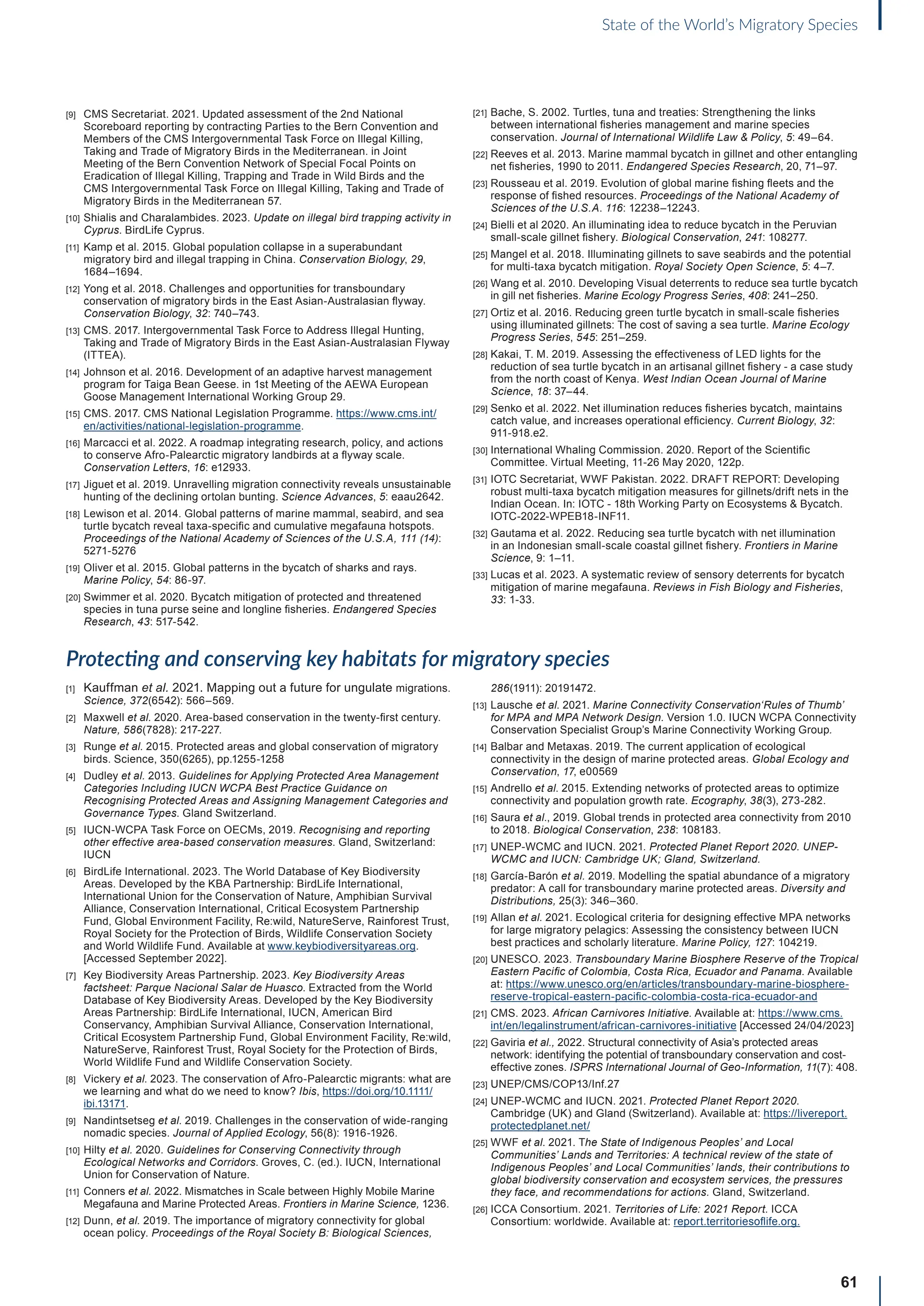 61
State of the World’s Migratory Species
[9] CMS Secretariat. 2021. Updated assessment of the 2nd National
Scoreboard reporting by contracting Parties to the Bern Convention and
Members of the CMS Intergovernmental Task Force on Illegal Killing,
Taking and Trade of Migratory Birds in the Mediterranean. in Joint
Meeting of the Bern Convention Network of Special Focal Points on
Eradication of Illegal Killing, Trapping and Trade in Wild Birds and the
CMS Intergovernmental Task Force on Illegal Killing, Taking and Trade of
Migratory Birds in the Mediterranean 57.
[10] Shialis and Charalambides. 2023. Update on illegal bird trapping activity in
Cyprus. BirdLife Cyprus.
[11] Kamp et al. 2015. Global population collapse in a superabundant
migratory bird and illegal trapping in China. Conservation Biology, 29,
1684–1694.
[12] Yong et al. 2018. Challenges and opportunities for transboundary
conservation of migratory birds in the East Asian-Australasian flyway.
Conservation Biology, 32: 740–743.
[13] CMS. 2017. Intergovernmental Task Force to Address Illegal Hunting,
Taking and Trade of Migratory Birds in the East Asian-Australasian Flyway
(ITTEA).
[14] Johnson et al. 2016. Development of an adaptive harvest management
program for Taiga Bean Geese. in 1st Meeting of the AEWA European
Goose Management International Working Group 29.
[15] CMS. 2017. CMS National Legislation Programme. https://www.cms.int/
en/activities/national-legislation-programme.
[16] Marcacci et al. 2022. A roadmap integrating research, policy, and actions
to conserve Afro-Palearctic migratory landbirds at a flyway scale.
Conservation Letters, 16: e12933.
[17] Jiguet et al. 2019. Unravelling migration connectivity reveals unsustainable
hunting of the declining ortolan bunting. Science Advances, 5: eaau2642.
[18] Lewison et al. 2014. Global patterns of marine mammal, seabird, and sea
turtle bycatch reveal taxa-specific and cumulative megafauna hotspots.
Proceedings of the National Academy of Sciences of the U.S.A, 111 (14):
5271-5276
[19] Oliver et al. 2015. Global patterns in the bycatch of sharks and rays.
Marine Policy, 54: 86-97.
[20] Swimmer et al. 2020. Bycatch mitigation of protected and threatened
species in tuna purse seine and longline fisheries. Endangered Species
Research, 43: 517-542.
[21] Bache, S. 2002. Turtles, tuna and treaties: Strengthening the links
between international fisheries management and marine species
conservation. Journal of International Wildlife Law  Policy, 5: 49–64.
[22] Reeves et al. 2013. Marine mammal bycatch in gillnet and other entangling
net fisheries, 1990 to 2011. Endangered Species Research, 20, 71–97.
[23] Rousseau et al. 2019. Evolution of global marine fishing fleets and the
response of fished resources. Proceedings of the National Academy of
Sciences of the U.S.A. 116: 12238–12243.
[24] Bielli et al 2020. An illuminating idea to reduce bycatch in the Peruvian
small-scale gillnet fishery. Biological Conservation, 241: 108277.
[25] Mangel et al. 2018. Illuminating gillnets to save seabirds and the potential
for multi-taxa bycatch mitigation. Royal Society Open Science, 5: 4–7.
[26] Wang et al. 2010. Developing Visual deterrents to reduce sea turtle bycatch
in gill net fisheries. Marine Ecology Progress Series, 408: 241–250.
[27] Ortiz et al. 2016. Reducing green turtle bycatch in small-scale fisheries
using illuminated gillnets: The cost of saving a sea turtle. Marine Ecology
Progress Series, 545: 251–259.
[28] Kakai, T. M. 2019. Assessing the effectiveness of LED lights for the
reduction of sea turtle bycatch in an artisanal gillnet fishery - a case study
from the north coast of Kenya. West Indian Ocean Journal of Marine
Science, 18: 37–44.
[29] Senko et al. 2022. Net illumination reduces fisheries bycatch, maintains
catch value, and increases operational efficiency. Current Biology, 32:
911-918.e2.
[30] International Whaling Commission. 2020. Report of the Scientific
Committee. Virtual Meeting, 11-26 May 2020, 122p.
[31] IOTC Secretariat, WWF Pakistan. 2022. DRAFT REPORT: Developing
robust multi-taxa bycatch mitigation measures for gillnets/drift nets in the
Indian Ocean. In: IOTC - 18th Working Party on Ecosystems  Bycatch.
IOTC-2022-WPEB18-INF11.
[32] Gautama et al. 2022. Reducing sea turtle bycatch with net illumination
in an Indonesian small-scale coastal gillnet fishery. Frontiers in Marine
Science, 9: 1–11.
[33] Lucas et al. 2023. A systematic review of sensory deterrents for bycatch
mitigation of marine megafauna. Reviews in Fish Biology and Fisheries,
33: 1-33.
Protecting and conserving key habitats for migratory species
[1] Kauffman et al. 2021. Mapping out a future for ungulate migrations.
Science, 372(6542): 566–569.
[2] Maxwell et al. 2020. Area-based conservation in the twenty-first century.
Nature, 586(7828): 217-227.
[3] Runge et al. 2015. Protected areas and global conservation of migratory
birds. Science, 350(6265), pp.1255-1258
[4] Dudley et al. 2013. Guidelines for Applying Protected Area Management
Categories Including IUCN WCPA Best Practice Guidance on
Recognising Protected Areas and Assigning Management Categories and
Governance Types. Gland Switzerland.
[5] IUCN-WCPA Task Force on OECMs, 2019. Recognising and reporting
other effective area-based conservation measures. Gland, Switzerland:
IUCN
[6] BirdLife International. 2023. The World Database of Key Biodiversity
Areas. Developed by the KBA Partnership: BirdLife International,
International Union for the Conservation of Nature, Amphibian Survival
Alliance, Conservation International, Critical Ecosystem Partnership
Fund, Global Environment Facility, Re:wild, NatureServe, Rainforest Trust,
Royal Society for the Protection of Birds, Wildlife Conservation Society
and World Wildlife Fund. Available at www.keybiodiversityareas.org.
[Accessed September 2022].
[7] Key Biodiversity Areas Partnership. 2023. Key Biodiversity Areas
factsheet: Parque Nacional Salar de Huasco. Extracted from the World
Database of Key Biodiversity Areas. Developed by the Key Biodiversity
Areas Partnership: BirdLife International, IUCN, American Bird
Conservancy, Amphibian Survival Alliance, Conservation International,
Critical Ecosystem Partnership Fund, Global Environment Facility, Re:wild,
NatureServe, Rainforest Trust, Royal Society for the Protection of Birds,
World Wildlife Fund and Wildlife Conservation Society.
[8] Vickery et al. 2023. The conservation of Afro-Palearctic migrants: what are
we learning and what do we need to know? Ibis, https://doi.org/10.1111/
ibi.13171.
[9] Nandintsetseg et al. 2019. Challenges in the conservation of wide-ranging
nomadic species. Journal of Applied Ecology, 56(8): 1916-1926.
[10] Hilty et al. 2020. Guidelines for Conserving Connectivity through
Ecological Networks and Corridors. Groves, C. (ed.). IUCN, International
Union for Conservation of Nature.
[11] Conners et al. 2022. Mismatches in Scale between Highly Mobile Marine
Megafauna and Marine Protected Areas. Frontiers in Marine Science, 1236.
[12] Dunn, et al. 2019. The importance of migratory connectivity for global
ocean policy. Proceedings of the Royal Society B: Biological Sciences,
286(1911): 20191472.
[13] Lausche et al. 2021. Marine Connectivity Conservation‘Rules of Thumb’
for MPA and MPA Network Design. Version 1.0. IUCN WCPA Connectivity
Conservation Specialist Group’s Marine Connectivity Working Group.
[14] Balbar and Metaxas. 2019. The current application of ecological
connectivity in the design of marine protected areas. Global Ecology and
Conservation, 17, e00569
[15] Andrello et al. 2015. Extending networks of protected areas to optimize
connectivity and population growth rate. Ecography, 38(3), 273-282.
[16] Saura et al., 2019. Global trends in protected area connectivity from 2010
to 2018. Biological Conservation, 238: 108183.
[17] UNEP-WCMC and IUCN. 2021. Protected Planet Report 2020. UNEP-
WCMC and IUCN: Cambridge UK; Gland, Switzerland.
[18] García-Barón et al. 2019. Modelling the spatial abundance of a migratory
predator: A call for transboundary marine protected areas. Diversity and
Distributions, 25(3): 346–360.
[19] Allan et al. 2021. Ecological criteria for designing effective MPA networks
for large migratory pelagics: Assessing the consistency between IUCN
best practices and scholarly literature. Marine Policy, 127: 104219.
[20] UNESCO. 2023. Transboundary Marine Biosphere Reserve of the Tropical
Eastern Pacific of Colombia, Costa Rica, Ecuador and Panama. Available
at: https://www.unesco.org/en/articles/transboundary-marine-biosphere-
reserve-tropical-eastern-pacific-colombia-costa-rica-ecuador-and
[21] CMS. 2023. African Carnivores Initiative. Available at: https://www.cms.
int/en/legalinstrument/african-carnivores-initiative [Accessed 24/04/2023]
[22] Gaviria et al., 2022. Structural connectivity of Asia’s protected areas
network: identifying the potential of transboundary conservation and cost-
effective zones. ISPRS International Journal of Geo-Information, 11(7): 408.
[23] UNEP/CMS/COP13/Inf.27
[24] UNEP-WCMC and IUCN. 2021. Protected Planet Report 2020.
Cambridge (UK) and Gland (Switzerland). Available at: https://livereport.
protectedplanet.net/
[25] WWF et al. 2021. The State of Indigenous Peoples’ and Local
Communities’ Lands and Territories: A technical review of the state of
Indigenous Peoples’ and Local Communities’ lands, their contributions to
global biodiversity conservation and ecosystem services, the pressures
they face, and recommendations for actions. Gland, Switzerland.
[26] ICCA Consortium. 2021. Territories of Life: 2021 Report. ICCA
Consortium: worldwide. Available at: report.territoriesoflife.org.
 