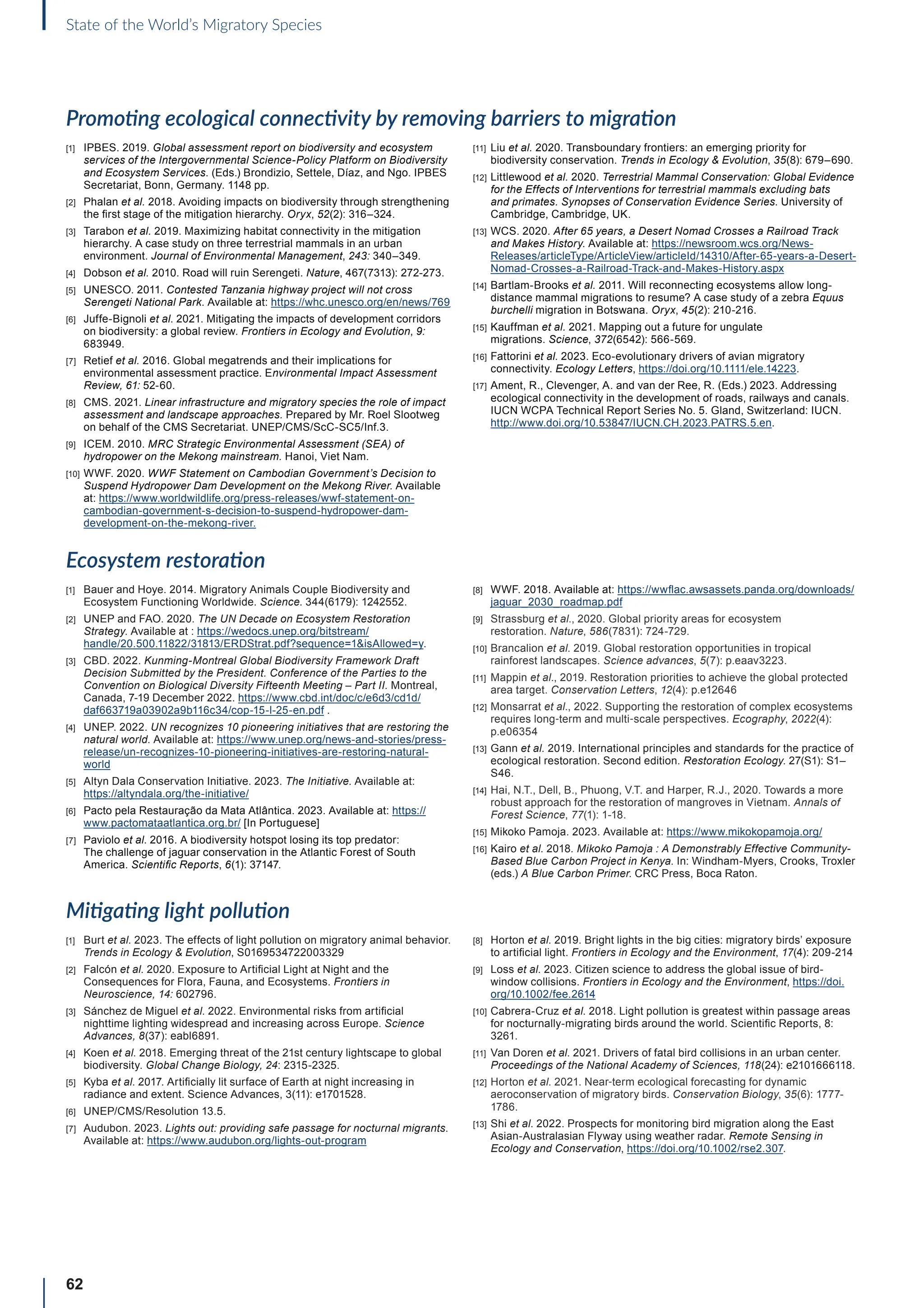 62
State of the World’s Migratory Species
Promoting ecological connectivity by removing barriers to migration
[1] IPBES. 2019. Global assessment report on biodiversity and ecosystem
services of the Intergovernmental Science-Policy Platform on Biodiversity
and Ecosystem Services. (Eds.) Brondizio, Settele, Díaz, and Ngo. IPBES
Secretariat, Bonn, Germany. 1148 pp.
[2] Phalan et al. 2018. Avoiding impacts on biodiversity through strengthening
the first stage of the mitigation hierarchy. Oryx, 52(2): 316–324.
[3] Tarabon et al. 2019. Maximizing habitat connectivity in the mitigation
hierarchy. A case study on three terrestrial mammals in an urban
environment. Journal of Environmental Management, 243: 340–349.
[4] Dobson et al. 2010. Road will ruin Serengeti. Nature, 467(7313): 272-273.
[5] UNESCO. 2011. Contested Tanzania highway project will not cross
Serengeti National Park. Available at: https://whc.unesco.org/en/news/769
[6] Juffe-Bignoli et al. 2021. Mitigating the impacts of development corridors
on biodiversity: a global review. Frontiers in Ecology and Evolution, 9:
683949.
[7] Retief et al. 2016. Global megatrends and their implications for
environmental assessment practice. Environmental Impact Assessment
Review, 61: 52-60.
[8] CMS. 2021. Linear infrastructure and migratory species the role of impact
assessment and landscape approaches. Prepared by Mr. Roel Slootweg
on behalf of the CMS Secretariat. UNEP/CMS/ScC-SC5/Inf.3.
[9] ICEM. 2010. MRC Strategic Environmental Assessment (SEA) of
hydropower on the Mekong mainstream. Hanoi, Viet Nam.
[10] WWF. 2020. WWF Statement on Cambodian Government’s Decision to
Suspend Hydropower Dam Development on the Mekong River. Available
at: https://www.worldwildlife.org/press-releases/wwf-statement-on-
cambodian-government-s-decision-to-suspend-hydropower-dam-
development-on-the-mekong-river.
[11] Liu et al. 2020. Transboundary frontiers: an emerging priority for
biodiversity conservation. Trends in Ecology  Evolution, 35(8): 679–690.
[12] Littlewood et al. 2020. Terrestrial Mammal Conservation: Global Evidence
for the Effects of Interventions for terrestrial mammals excluding bats
and primates. Synopses of Conservation Evidence Series. University of
Cambridge, Cambridge, UK.
[13] WCS. 2020. After 65 years, a Desert Nomad Crosses a Railroad Track
and Makes History. Available at: https://newsroom.wcs.org/News-
Releases/articleType/ArticleView/articleId/14310/After-65-years-a-Desert-
Nomad-Crosses-a-Railroad-Track-and-Makes-History.aspx
[14] Bartlam-Brooks et al. 2011. Will reconnecting ecosystems allow long-
distance mammal migrations to resume? A case study of a zebra Equus
burchelli migration in Botswana. Oryx, 45(2): 210-216.
[15] Kauffman et al. 2021. Mapping out a future for ungulate
migrations. Science, 372(6542): 566-569.
[16] Fattorini et al. 2023. Eco-evolutionary drivers of avian migratory
connectivity. Ecology Letters, https://doi.org/10.1111/ele.14223.
[17] Ament, R., Clevenger, A. and van der Ree, R. (Eds.) 2023. Addressing
ecological connectivity in the development of roads, railways and canals.
IUCN WCPA Technical Report Series No. 5. Gland, Switzerland: IUCN.
http://www.doi.org/10.53847/IUCN.CH.2023.PATRS.5.en.
Ecosystem restoration
[1] Bauer and Hoye. 2014. Migratory Animals Couple Biodiversity and
Ecosystem Functioning Worldwide. Science. 344(6179): 1242552.
[2] UNEP and FAO. 2020. The UN Decade on Ecosystem Restoration
Strategy. Available at : https://wedocs.unep.org/bitstream/
handle/20.500.11822/31813/ERDStrat.pdf?sequence=1isAllowed=y.
[3] CBD. 2022. Kunming-Montreal Global Biodiversity Framework Draft
Decision Submitted by the President. Conference of the Parties to the
Convention on Biological Diversity Fifteenth Meeting – Part II. Montreal,
Canada, 7-19 December 2022. https://www.cbd.int/doc/c/e6d3/cd1d/
daf663719a03902a9b116c34/cop-15-l-25-en.pdf .
[4] UNEP. 2022. UN recognizes 10 pioneering initiatives that are restoring the
natural world. Available at: https://www.unep.org/news-and-stories/press-
release/un-recognizes-10-pioneering-initiatives-are-restoring-natural-
world
[5] Altyn Dala Conservation Initiative. 2023. The Initiative. Available at:
https://altyndala.org/the-initiative/
[6] Pacto pela Restauração da Mata Atlântica. 2023. Available at: https://
www.pactomataatlantica.org.br/ [In Portuguese]
[7] Paviolo et al. 2016. A biodiversity hotspot losing its top predator:
The challenge of jaguar conservation in the Atlantic Forest of South
America. Scientific Reports, 6(1): 37147.
[8] WWF. 2018. Available at: https://wwflac.awsassets.panda.org/downloads/
jaguar_2030_roadmap.pdf
[9] Strassburg et al., 2020. Global priority areas for ecosystem
restoration. Nature, 586(7831): 724-729.
[10] Brancalion et al. 2019. Global restoration opportunities in tropical
rainforest landscapes. Science advances, 5(7): p.eaav3223.
[11] Mappin et al., 2019. Restoration priorities to achieve the global protected
area target. Conservation Letters, 12(4): p.e12646
[12] Monsarrat et al., 2022. Supporting the restoration of complex ecosystems
requires long‐term and multi‐scale perspectives. Ecography, 2022(4):
p.e06354
[13] Gann et al. 2019. International principles and standards for the practice of
ecological restoration. Second edition. Restoration Ecology. 27(S1): S1–
S46.
[14] Hai, N.T., Dell, B., Phuong, V.T. and Harper, R.J., 2020. Towards a more
robust approach for the restoration of mangroves in Vietnam. Annals of
Forest Science, 77(1): 1-18.
[15] Mikoko Pamoja. 2023. Available at: https://www.mikokopamoja.org/
[16] Kairo et al. 2018. Mikoko Pamoja : A Demonstrably Effective Community-
Based Blue Carbon Project in Kenya. In: Windham-Myers, Crooks, Troxler
(eds.) A Blue Carbon Primer. CRC Press, Boca Raton.
Mitigating light pollution
[1] Burt et al. 2023. The effects of light pollution on migratory animal behavior.
Trends in Ecology  Evolution, S0169534722003329
[2] Falcón et al. 2020. Exposure to Artificial Light at Night and the
Consequences for Flora, Fauna, and Ecosystems. Frontiers in
Neuroscience, 14: 602796.
[3] Sánchez de Miguel et al. 2022. Environmental risks from artificial
nighttime lighting widespread and increasing across Europe. Science
Advances, 8(37): eabl6891.
[4] Koen et al. 2018. Emerging threat of the 21st century lightscape to global
biodiversity. Global Change Biology, 24: 2315-2325.
[5] Kyba et al. 2017. Artificially lit surface of Earth at night increasing in
radiance and extent. Science Advances, 3(11): e1701528.
[6] UNEP/CMS/Resolution 13.5.
[7] Audubon. 2023. Lights out: providing safe passage for nocturnal migrants.
Available at: https://www.audubon.org/lights-out-program
[8] Horton et al. 2019. Bright lights in the big cities: migratory birds’ exposure
to artificial light. Frontiers in Ecology and the Environment, 17(4): 209-214
[9] Loss et al. 2023. Citizen science to address the global issue of bird-
window collisions. Frontiers in Ecology and the Environment, https://doi.
org/10.1002/fee.2614
[10] Cabrera-Cruz et al. 2018. Light pollution is greatest within passage areas
for nocturnally-migrating birds around the world. Scientific Reports, 8:
3261.
[11] Van Doren et al. 2021. Drivers of fatal bird collisions in an urban center.
Proceedings of the National Academy of Sciences, 118(24): e2101666118.
[12] Horton et al. 2021. Near‐term ecological forecasting for dynamic
aeroconservation of migratory birds. Conservation Biology, 35(6): 1777-
1786.
[13] Shi et al. 2022. Prospects for monitoring bird migration along the East
Asian-Australasian Flyway using weather radar. Remote Sensing in
Ecology and Conservation, https://doi.org/10.1002/rse2.307.
 