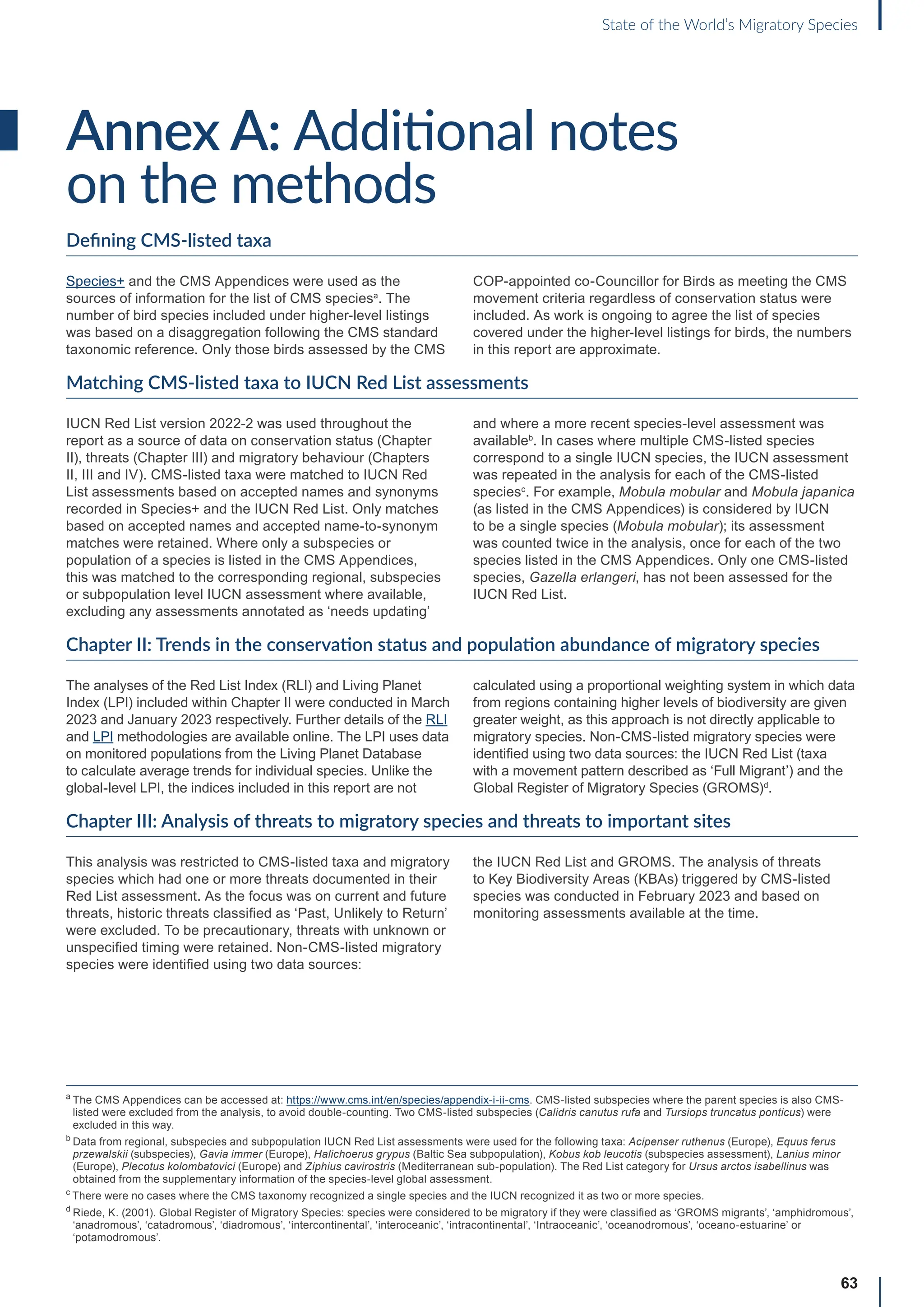 63
State of the World’s Migratory Species
Annex A: Additional notes
on the methods
Defining CMS-listed taxa
Species+ and the CMS Appendices were used as the
sources of information for the list of CMS speciesa
. The
number of bird species included under higher-level listings
was based on a disaggregation following the CMS standard
taxonomic reference. Only those birds assessed by the CMS
COP-appointed co-Councillor for Birds as meeting the CMS
movement criteria regardless of conservation status were
included. As work is ongoing to agree the list of species
covered under the higher-level listings for birds, the numbers
in this report are approximate.
Matching CMS-listed taxa to IUCN Red List assessments
IUCN Red List version 2022-2 was used throughout the
report as a source of data on conservation status (Chapter
II), threats (Chapter III) and migratory behaviour (Chapters
II, III and IV). CMS-listed taxa were matched to IUCN Red
List assessments based on accepted names and synonyms
recorded in Species+ and the IUCN Red List. Only matches
based on accepted names and accepted name-to-synonym
matches were retained. Where only a subspecies or
population of a species is listed in the CMS Appendices,
this was matched to the corresponding regional, subspecies
or subpopulation level IUCN assessment where available,
excluding any assessments annotated as ‘needs updating’
and where a more recent species-level assessment was
availableb
. In cases where multiple CMS-listed species
correspond to a single IUCN species, the IUCN assessment
was repeated in the analysis for each of the CMS-listed
speciesc
. For example, Mobula mobular and Mobula japanica
(as listed in the CMS Appendices) is considered by IUCN
to be a single species (Mobula mobular); its assessment
was counted twice in the analysis, once for each of the two
species listed in the CMS Appendices. Only one CMS-listed
species, Gazella erlangeri, has not been assessed for the
IUCN Red List.
Chapter II: Trends in the conservation status and population abundance of migratory species
The analyses of the Red List Index (RLI) and Living Planet
Index (LPI) included within Chapter II were conducted in March
2023 and January 2023 respectively. Further details of the RLI
and LPI methodologies are available online. The LPI uses data
on monitored populations from the Living Planet Database
to calculate average trends for individual species. Unlike the
global-level LPI, the indices included in this report are not
calculated using a proportional weighting system in which data
from regions containing higher levels of biodiversity are given
greater weight, as this approach is not directly applicable to
migratory species. Non-CMS-listed migratory species were
identified using two data sources: the IUCN Red List (taxa
with a movement pattern described as ‘Full Migrant’) and the
Global Register of Migratory Species (GROMS)d
.
Chapter III: Analysis of threats to migratory species and threats to important sites
This analysis was restricted to CMS-listed taxa and migratory
species which had one or more threats documented in their
Red List assessment. As the focus was on current and future
threats, historic threats classified as ‘Past, Unlikely to Return’
were excluded. To be precautionary, threats with unknown or
unspecified timing were retained. Non-CMS-listed migratory
species were identified using two data sources:
the IUCN Red List and GROMS. The analysis of threats
to Key Biodiversity Areas (KBAs) triggered by CMS-listed
species was conducted in February 2023 and based on
monitoring assessments available at the time.
a

The CMS Appendices can be accessed at: https://www.cms.int/en/species/appendix-i-ii-cms. CMS-listed subspecies where the parent species is also CMS-
listed were excluded from the analysis, to avoid double-counting. Two CMS-listed subspecies (Calidris canutus rufa and Tursiops truncatus ponticus) were
excluded in this way.
b

Data from regional, subspecies and subpopulation IUCN Red List assessments were used for the following taxa: Acipenser ruthenus (Europe), Equus ferus
przewalskii (subspecies), Gavia immer (Europe), Halichoerus grypus (Baltic Sea subpopulation), Kobus kob leucotis (subspecies assessment), Lanius minor
(Europe), Plecotus kolombatovici (Europe) and Ziphius cavirostris (Mediterranean sub-population). The Red List category for Ursus arctos isabellinus was
obtained from the supplementary information of the species-level global assessment.
c
There were no cases where the CMS taxonomy recognized a single species and the IUCN recognized it as two or more species.
d

Riede, K. (2001). Global Register of Migratory Species: species were considered to be migratory if they were classified as ‘GROMS migrants’, ‘amphidromous’,
‘anadromous’, ‘catadromous’, ‘diadromous’, ‘intercontinental’, ‘interoceanic’, ‘intracontinental’, ‘Intraoceanic’, ‘oceanodromous’, ‘oceano-estuarine’ or
‘potamodromous’.
 