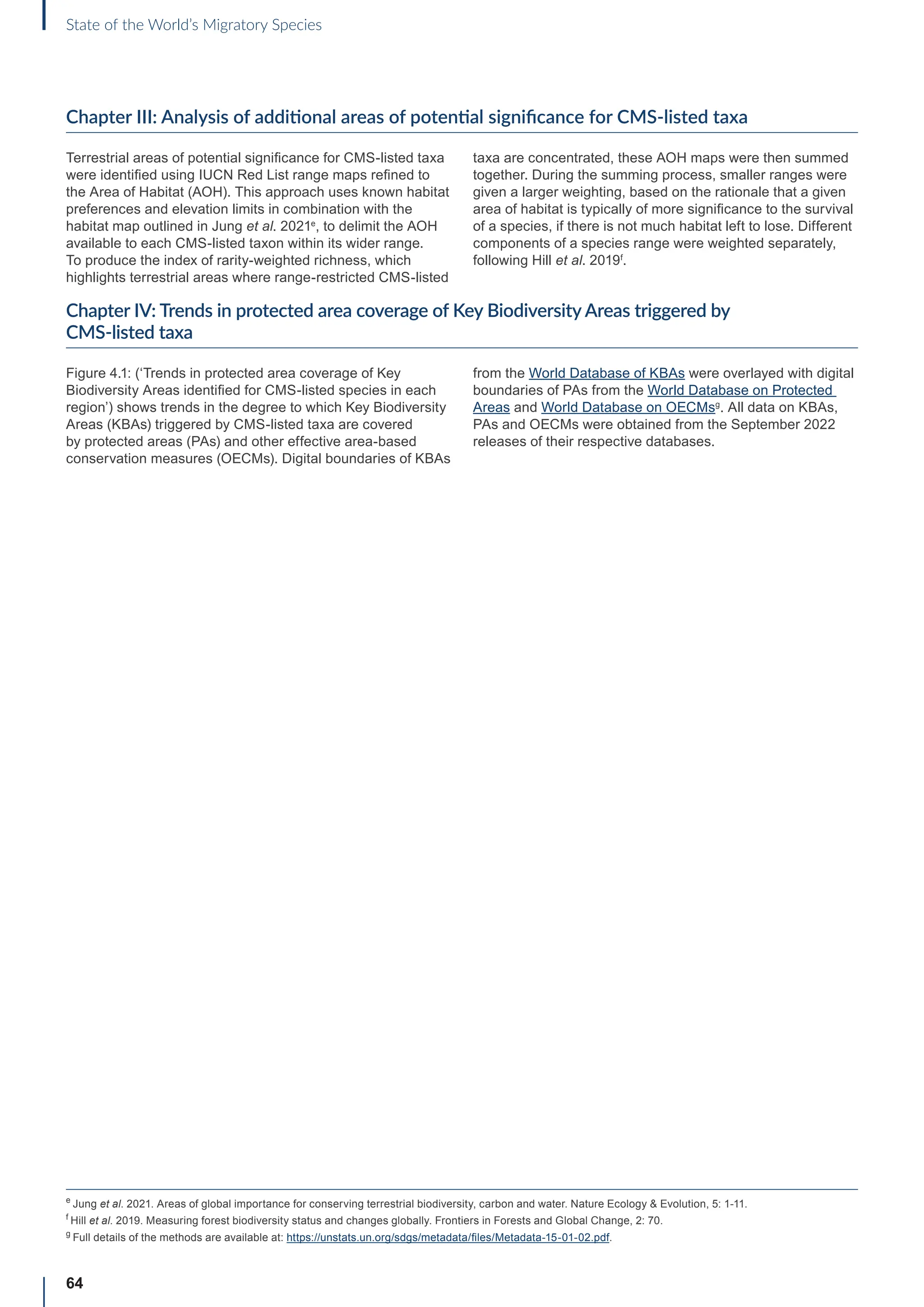 64
State of the World’s Migratory Species
Chapter III: Analysis of additional areas of potential significance for CMS-listed taxa
Terrestrial areas of potential significance for CMS-listed taxa
were identified using IUCN Red List range maps refined to
the Area of Habitat (AOH). This approach uses known habitat
preferences and elevation limits in combination with the
habitat map outlined in Jung et al. 2021e
, to delimit the AOH
available to each CMS-listed taxon within its wider range.
To produce the index of rarity-weighted richness, which
highlights terrestrial areas where range-restricted CMS-listed
taxa are concentrated, these AOH maps were then summed
together. During the summing process, smaller ranges were
given a larger weighting, based on the rationale that a given
area of habitat is typically of more significance to the survival
of a species, if there is not much habitat left to lose. Different
components of a species range were weighted separately,
following Hill et al. 2019f
.
Chapter IV: Trends in protected area coverage of Key Biodiversity Areas triggered by
CMS-listed taxa
Figure 4.1: (‘Trends in protected area coverage of Key
Biodiversity Areas identified for CMS-listed species in each
region’) shows trends in the degree to which Key Biodiversity
Areas (KBAs) triggered by CMS-listed taxa are covered
by protected areas (PAs) and other effective area-based
conservation measures (OECMs). Digital boundaries of KBAs
from the World Database of KBAs were overlayed with digital
boundaries of PAs from the World Database on Protected
Areas and World Database on OECMsg
. All data on KBAs,
PAs and OECMs were obtained from the September 2022
releases of their respective databases.
e
Jung et al. 2021. Areas of global importance for conserving terrestrial biodiversity, carbon and water. Nature Ecology  Evolution, 5: 1-11.
f
Hill et al. 2019. Measuring forest biodiversity status and changes globally. Frontiers in Forests and Global Change, 2: 70.
g
Full details of the methods are available at: https://unstats.un.org/sdgs/metadata/files/Metadata-15-01-02.pdf.
 