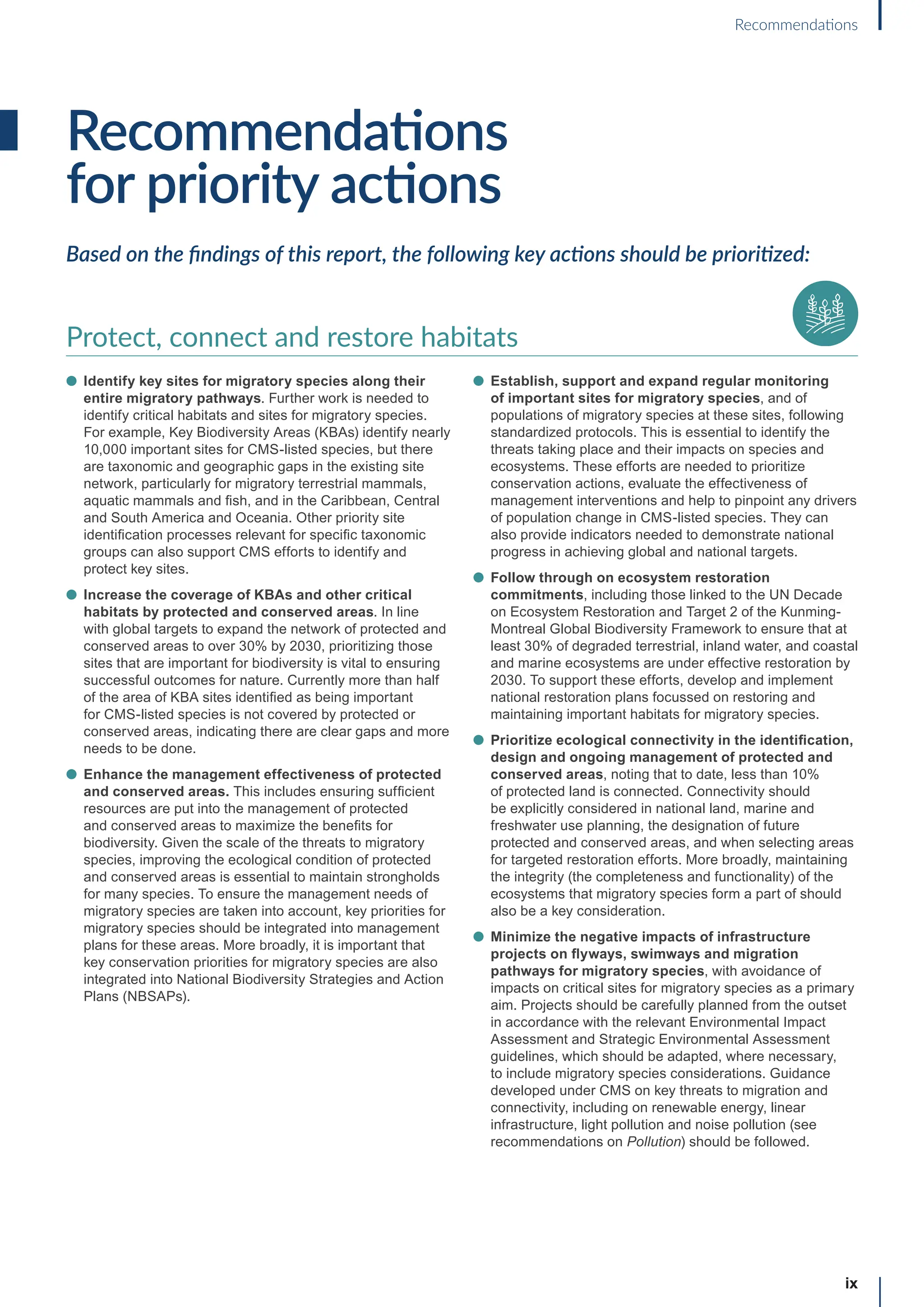 Recommendations
for priority actions
Based on the findings of this report, the following key actions should be prioritized:
Protect, connect and restore habitats
l Identify key sites for migratory species along their
entire migratory pathways. Further work is needed to
identify critical habitats and sites for migratory species.
For example, Key Biodiversity Areas (KBAs) identify nearly
10,000 important sites for CMS-listed species, but there
are taxonomic and geographic gaps in the existing site
network, particularly for migratory terrestrial mammals,
aquatic mammals and fish, and in the Caribbean, Central
and South America and Oceania. Other priority site
identification processes relevant for specific taxonomic
groups can also support CMS efforts to identify and
protect key sites.
l Increase the coverage of KBAs and other critical
habitats by protected and conserved areas. In line
with global targets to expand the network of protected and
conserved areas to over 30% by 2030, prioritizing those
sites that are important for biodiversity is vital to ensuring
successful outcomes for nature. Currently more than half
of the area of KBA sites identified as being important
for CMS-listed species is not covered by protected or
conserved areas, indicating there are clear gaps and more
needs to be done.
l Enhance the management effectiveness of protected
and conserved areas. This includes ensuring sufficient
resources are put into the management of protected
and conserved areas to maximize the benefits for
biodiversity. Given the scale of the threats to migratory
species, improving the ecological condition of protected
and conserved areas is essential to maintain strongholds
for many species. To ensure the management needs of
migratory species are taken into account, key priorities for
migratory species should be integrated into management
plans for these areas. More broadly, it is important that
key conservation priorities for migratory species are also
integrated into National Biodiversity Strategies and Action
Plans (NBSAPs).
l Establish, support and expand regular monitoring
of important sites for migratory species, and of
populations of migratory species at these sites, following
standardized protocols. This is essential to identify the
threats taking place and their impacts on species and
ecosystems. These efforts are needed to prioritize
conservation actions, evaluate the effectiveness of
management interventions and help to pinpoint any drivers
of population change in CMS-listed species. They can
also provide indicators needed to demonstrate national
progress in achieving global and national targets.
l Follow through on ecosystem restoration
commitments, including those linked to the UN Decade
on Ecosystem Restoration and Target 2 of the Kunming-
Montreal Global Biodiversity Framework to ensure that at
least 30% of degraded terrestrial, inland water, and coastal
and marine ecosystems are under effective restoration by
2030. To support these efforts, develop and implement
national restoration plans focussed on restoring and
maintaining important habitats for migratory species.
l Prioritize ecological connectivity in the identification,
design and ongoing management of protected and
conserved areas, noting that to date, less than 10%
of protected land is connected. Connectivity should
be explicitly considered in national land, marine and
freshwater use planning, the designation of future
protected and conserved areas, and when selecting areas
for targeted restoration efforts. More broadly, maintaining
the integrity (the completeness and functionality) of the
ecosystems that migratory species form a part of should
also be a key consideration.
l Minimize the negative impacts of infrastructure
projects on flyways, swimways and migration
pathways for migratory species, with avoidance of
impacts on critical sites for migratory species as a primary
aim. Projects should be carefully planned from the outset
in accordance with the relevant Environmental Impact
Assessment and Strategic Environmental Assessment
guidelines, which should be adapted, where necessary,
to include migratory species considerations. Guidance
developed under CMS on key threats to migration and
connectivity, including on renewable energy, linear
infrastructure, light pollution and noise pollution (see
recommendations on Pollution) should be followed.
ix
Recommendations
 