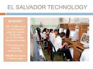 EL SALVADOR TECHNOLOGY
INTERNET
With 12.25% perce
nt of El Salvador
using the internet,
El Salvador
is 15.16% below
the global average.
This means that
there are
approximately
746,000 Salvadoria
n internet users.
 