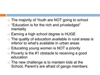  The majority of Youth are NOT going to school
 “Education is for the rich and priveledged”
mentality
 Earning a high school degree is HUGE
 The quality of education available in rural areas is
inferior to what’s available in urban areas
 Educating young women is NOT a priority
 Poverty is the #1 obstacle to receiving a good
education
 The new challenge is to mantein kids at the
School, Parent’s are afraid of gangs members.
 