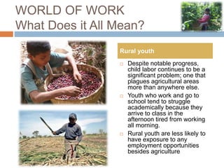 WORLD OF WORK
What Does it All Mean?
 Despite notable progress,
child labor continues to be a
significant problem; one that
plagues agricultural areas
more than anywhere else.
 Youth who work and go to
school tend to struggle
academically because they
arrive to class in the
afternoon tired from working
all morning.
 Rural youth are less likely to
have exposure to any
employment opportunities
besides agriculture
Rural youth
 
