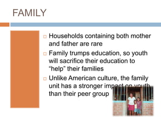 FAMILY
 Households containing both mother
and father are rare
 Family trumps education, so youth
will sacrifice their education to
“help” their families
 Unlike American culture, the family
unit has a stronger impact on youth
than their peer group
 