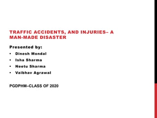 TRAFFIC ACCIDENTS, AND INJURIES– A
MAN-MADE DISASTER
Presented by:
 Dinesh Mondal
 Isha Sharma
 Neetu Sharma
 Vaibhav Agrawal
PGDPHM–CLASS OF 2020
 