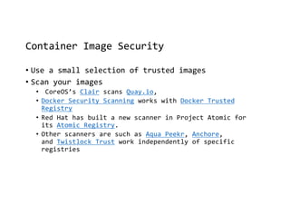 Container Image Security
• Use a small selection of trusted images
• Scan your images
• CoreOS’s Clair scans Quay.io,
• Docker Security Scanning works with Docker Trusted
Registry
• Red Hat has built a new scanner in Project Atomic for
its Atomic Registry.
• Other scanners are such as Aqua Peekr, Anchore,
and Twistlock Trust work independently of specific
registries
 