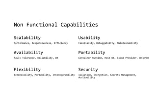 Non Functional Capabilities
Scalability
Performance, Responsiveness, Efficiency
Availability
Fault Tolerance, Reliability, DR
Flexibility
Extensibility, Portability, Interoperability
Usability
Familiarity, Debuggability, Maintainability
Portability
Container Runtime, Host OS, Cloud Provider, On-prem
Security
Isolation, Encryption, Secrets Management,
Auditability
 