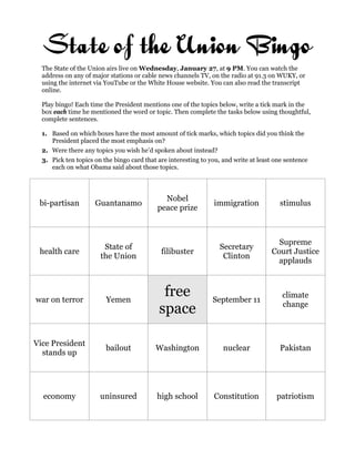 State of the Union Bingo
  The State of the Union airs live on Wednesday, January 27, at 9 PM. You can watch the
  address on any of major stations or cable news channels TV, on the radio at 91.3 on WUKY, or
  using the internet via YouTube or the White House website. You can also read the transcript
  online.

  Play bingo! Each time the President mentions one of the topics below, write a tick mark in the
  box each time he mentioned the word or topic. Then complete the tasks below using thoughtful,
  complete sentences.

  1. Based on which boxes have the most amount of tick marks, which topics did you think the
     President placed the most emphasis on?
  2. Were there any topics you wish he’d spoken about instead?
  3. Pick ten topics on the bingo card that are interesting to you, and write at least one sentence
     each on what Obama said about those topics.



                                              Nobel
 bi-partisan         Guantanamo                                 immigration             stimulus
                                            peace prize



                                                                                       Supreme
                        State of                                  Secretary
 health care                                 filibuster                              Court Justice
                       the Union                                   Clinton
                                                                                       applauds



war on terror            Yemen
                                             free               September 11
                                                                                         climate
                                            space                                        change



Vice President
                         bailout           Washington               nuclear             Pakistan
  stands up




  economy              uninsured            high school         Constitution           patriotism
 