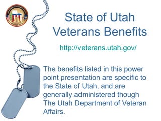 State of Utah
   Veterans Benefits
     http://veterans.utah.gov/

The benefits listed in this power
point presentation are specific to
the State of Utah, and are
generally administered though
The Utah Department of Veteran
Affairs.
 