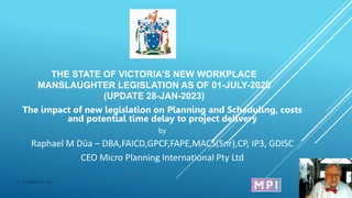 THE STATE OF VICTORIA'S NEW WORKPLACE
MANSLAUGHTER LEGISLATION AS OF 01-JULY-2020
(UPDATE 28-JAN-2023)
The impact of new legislation on Planning and Scheduling, costs
and potential time delay to project delivery
by
Raphael M Düa – DBA,FAICD,GPCF,FAPE,MACS(Snr),CP, IP3, GDISC
CEO Micro Planning International Pty Ltd
12/02/2023
© Raphael M. Dua
1
 