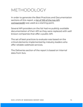 S V I X | S T A T E O F W E B H O O K S R E P O R T 2 0 2 3 1 4
In order to generate the Best Practices and Documentation
sections of this report, a list of 100 of the top API
companies[6] was used as a starting point.
Several API providers on the list had no publicly available
documentation of their API so they were replaced with well
known companies that offer a public API.
The set of best practices to evaluate was based on the
critical elements implemented by industry leaders who
offer reliable webhook services.
The Deliveries section of the report is based on internal
data from Svix.
METHODOLOGY
 