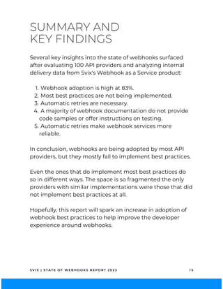 SUMMARY AND
KEY FINDINGS
S V I X | S T A T E O F W E B H O O K S R E P O R T 2 0 2 3 1 5
Webhook adoption is high at 83%.
Most best practices are not being implemented.
Automatic retries are necessary.
A majority of webhook documentation do not provide
code samples or offer instructions on testing.
Automatic retries make webhook services more
reliable.
Several key insights into the state of webhooks surfaced
after evaluating 100 API providers and analyzing internal
delivery data from Svix's Webhook as a Service product:
1.
2.
3.
4.
5.
In conclusion, webhooks are being adopted by most API
providers, but they mostly fail to implement best practices.
Even the ones that do implement most best practices do
so in different ways. The space is so fragmented the only
providers with similar implementations were those that did
not implement best practices at all.
Hopefully, this report will spark an increase in adoption of
webhook best practices to help improve the developer
experience around webhooks.
 
