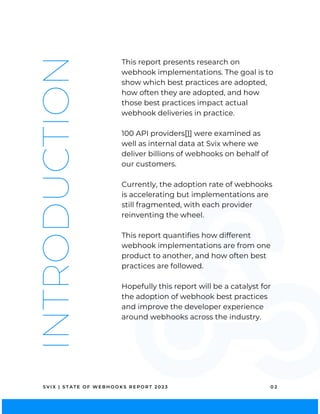 INTRODUCTION This report presents research on
webhook implementations. The goal is to
show which best practices are adopted,
how often they are adopted, and how
those best practices impact actual
webhook deliveries in practice.
100 API providers[1] were examined as
well as internal data at Svix where we
deliver billions of webhooks on behalf of
our customers.
Currently, the adoption rate of webhooks
is accelerating but implementations are
still fragmented, with each provider
reinventing the wheel.
This report quantifies how different
webhook implementations are from one
product to another, and how often best
practices are followed.
Hopefully this report will be a catalyst for
the adoption of webhook best practices
and improve the developer experience
around webhooks across the industry.
S V I X | S T A T E O F W E B H O O K S R E P O R T 2 0 2 3 0 2
 