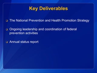 Key Deliverables

   The National Prevention and Health Promotion Strategy

   Ongoing leadership and coordination of federal
    prevention activities

   Annual status report
 