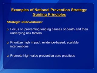 Examples of National Prevention Strategy:
              Guiding Principles
Strategic Interventions:

   Focus on preventing leading causes of death and their
    underlying risk factors

   Prioritize high impact, evidence-based, scalable
    interventions

   Promote high value preventive care practices
 