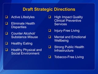 Draft Strategic Directions
 Active Lifestyles       High Impact Quality
                           Clinical Preventive
 Eliminate Health         Services
  Disparities
                          Injury-Free Living
 Counter Alcohol/
  Substance Misuse        Mental and Emotional
                           Wellbeing
 Healthy Eating
                          Strong Public Health
 Healthy Physical and     Infrastructure
  Social Environment
                          Tobacco-Free Living
 